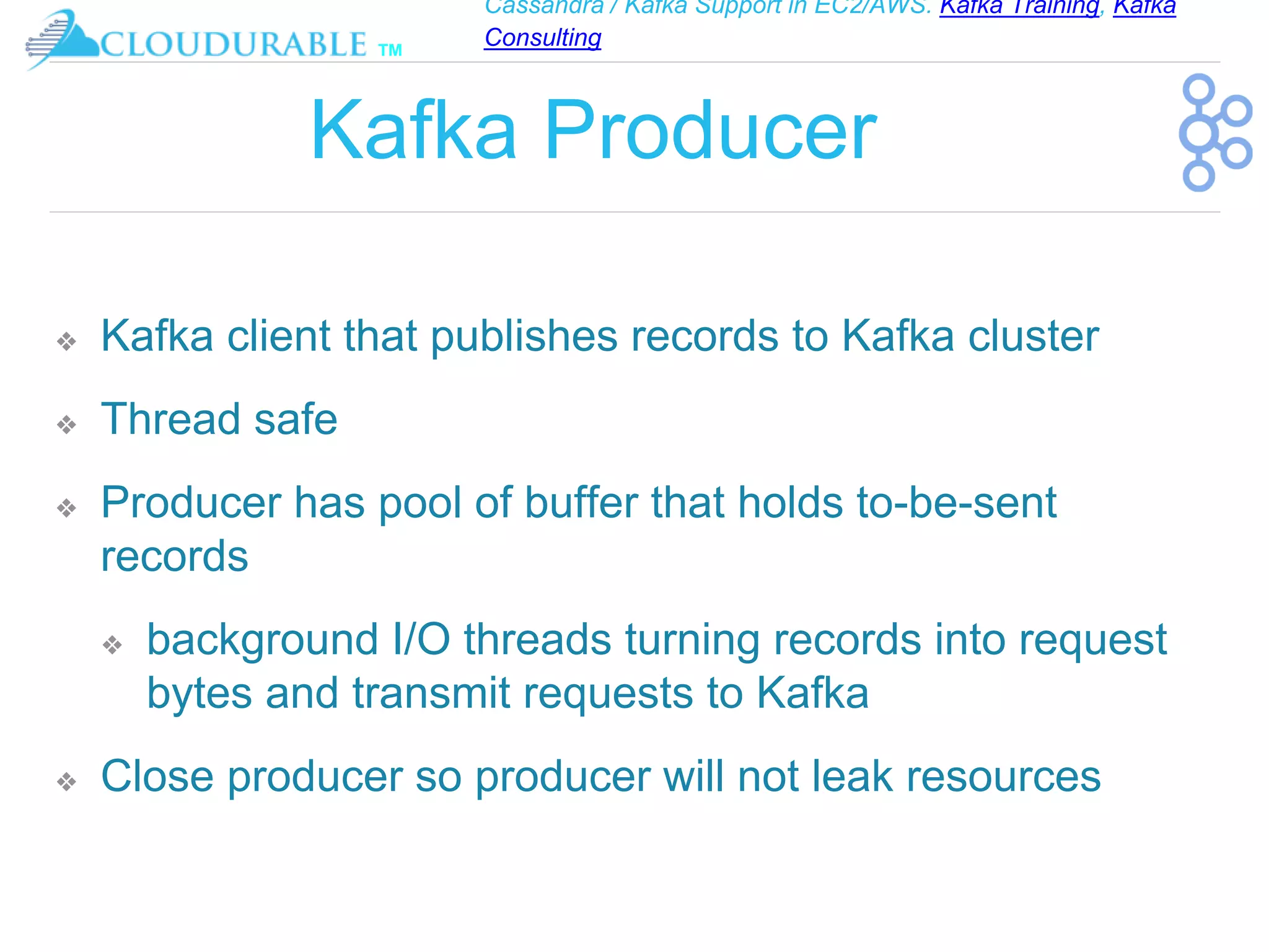 Cassandra / Kafka Support in EC2/AWS. Kafka Training, Kafka
Consulting
™
Kafka Producer
❖ Kafka client that publishes records to Kafka cluster
❖ Thread safe
❖ Producer has pool of buffer that holds to-be-sent
records
❖ background I/O threads turning records into request
bytes and transmit requests to Kafka
❖ Close producer so producer will not leak resources
 