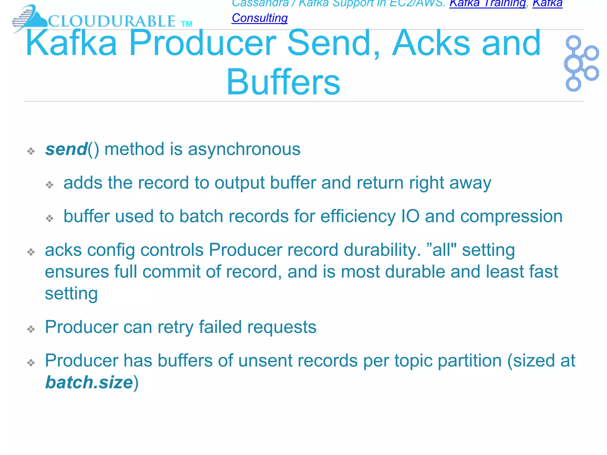 Cassandra / Kafka Support in EC2/AWS. Kafka Training, Kafka
Consulting
™
Kafka Producer Send, Acks and
Buffers
❖ send() method is asynchronous
❖ adds the record to output buffer and return right away
❖ buffer used to batch records for efficiency IO and compression
❖ acks config controls Producer record durability. ”all" setting
ensures full commit of record, and is most durable and least fast
setting
❖ Producer can retry failed requests
❖ Producer has buffers of unsent records per topic partition (sized at
batch.size)
 