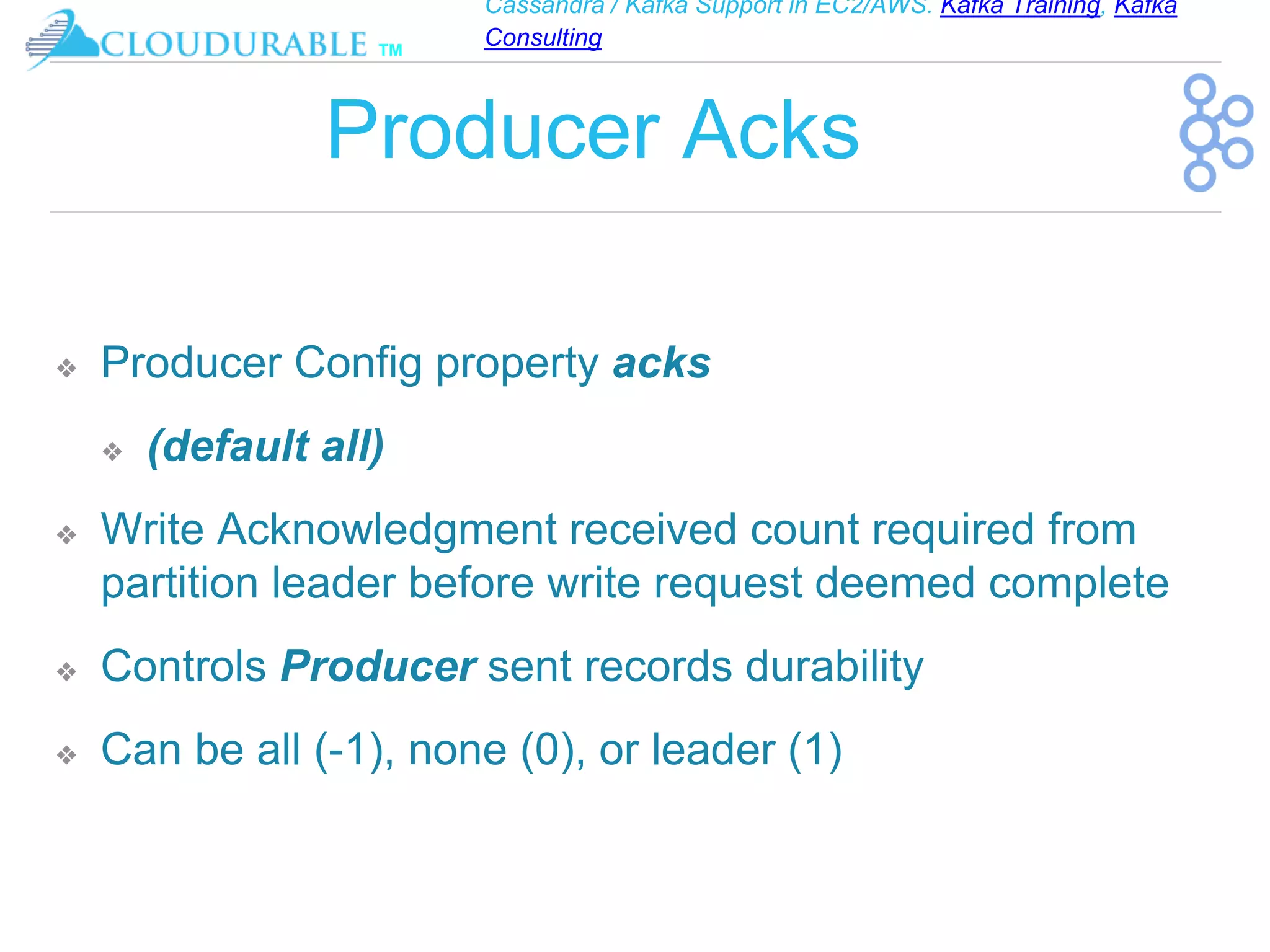 Cassandra / Kafka Support in EC2/AWS. Kafka Training, Kafka
Consulting
™
Producer Acks
❖ Producer Config property acks
❖ (default all)
❖ Write Acknowledgment received count required from
partition leader before write request deemed complete
❖ Controls Producer sent records durability
❖ Can be all (-1), none (0), or leader (1)
 