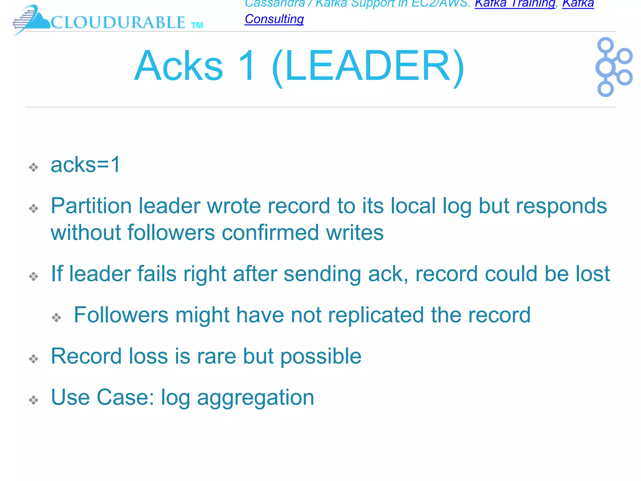 Cassandra / Kafka Support in EC2/AWS. Kafka Training, Kafka
Consulting
™
Acks 1 (LEADER)
❖ acks=1
❖ Partition leader wrote record to its local log but responds
without followers confirmed writes
❖ If leader fails right after sending ack, record could be lost
❖ Followers might have not replicated the record
❖ Record loss is rare but possible
❖ Use Case: log aggregation
 