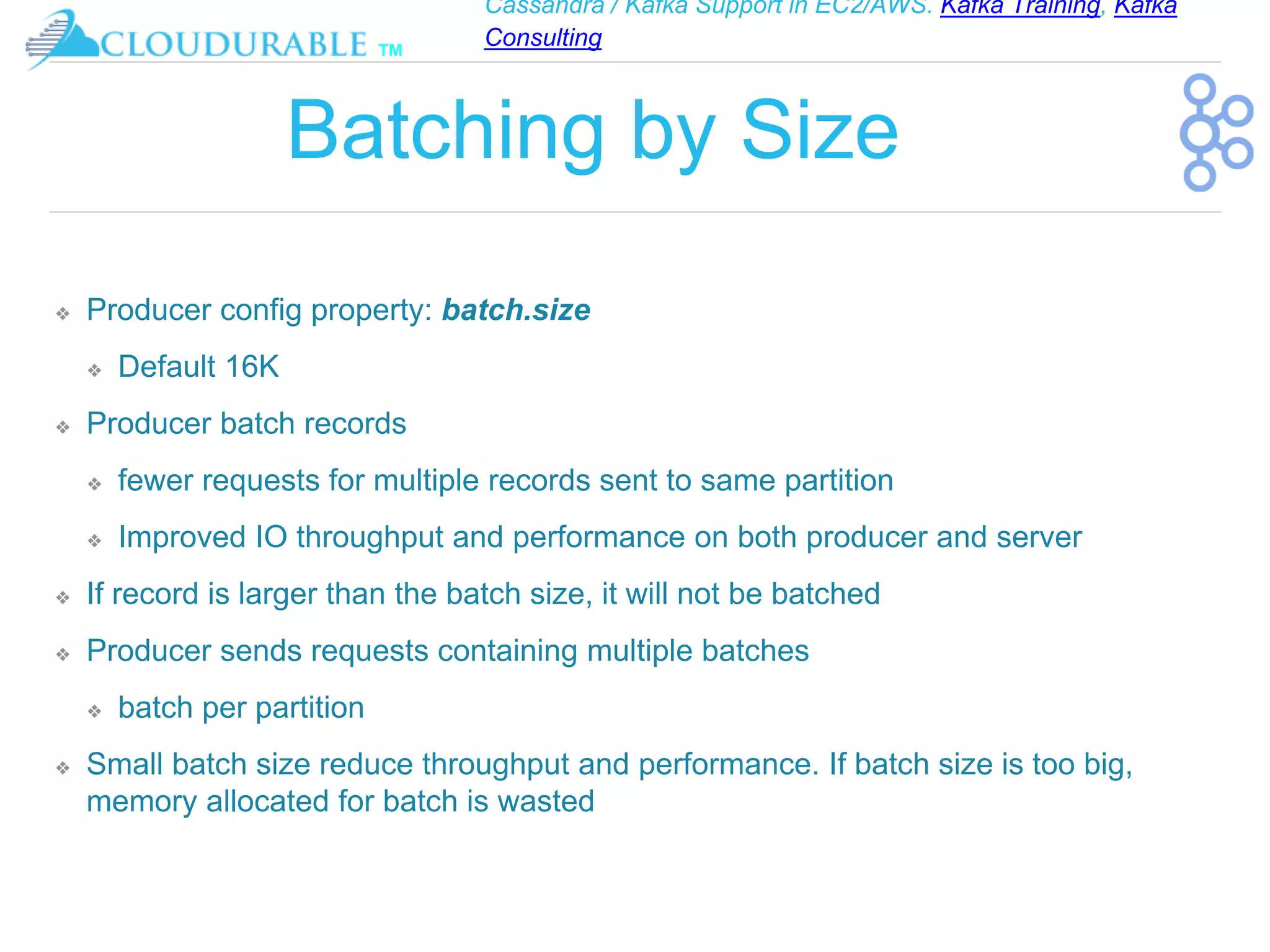 Cassandra / Kafka Support in EC2/AWS. Kafka Training, Kafka
Consulting
™
Batching by Size
❖ Producer config property: batch.size
❖ Default 16K
❖ Producer batch records
❖ fewer requests for multiple records sent to same partition
❖ Improved IO throughput and performance on both producer and server
❖ If record is larger than the batch size, it will not be batched
❖ Producer sends requests containing multiple batches
❖ batch per partition
❖ Small batch size reduce throughput and performance. If batch size is too big,
memory allocated for batch is wasted
 