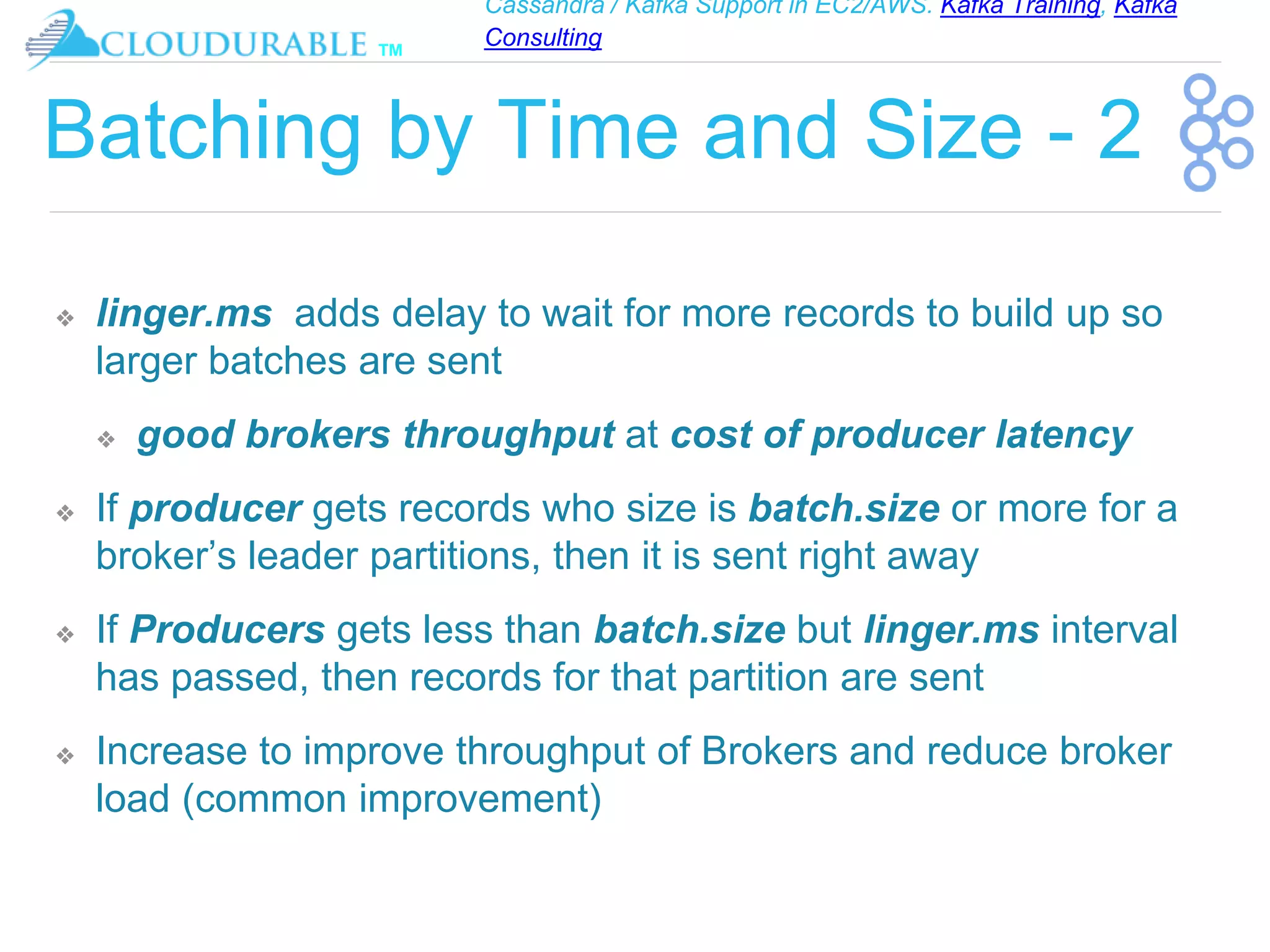 Cassandra / Kafka Support in EC2/AWS. Kafka Training, Kafka
Consulting
™
Batching by Time and Size - 2
❖ linger.ms adds delay to wait for more records to build up so
larger batches are sent
❖ good brokers throughput at cost of producer latency
❖ If producer gets records who size is batch.size or more for a
broker’s leader partitions, then it is sent right away
❖ If Producers gets less than batch.size but linger.ms interval
has passed, then records for that partition are sent
❖ Increase to improve throughput of Brokers and reduce broker
load (common improvement)
 
