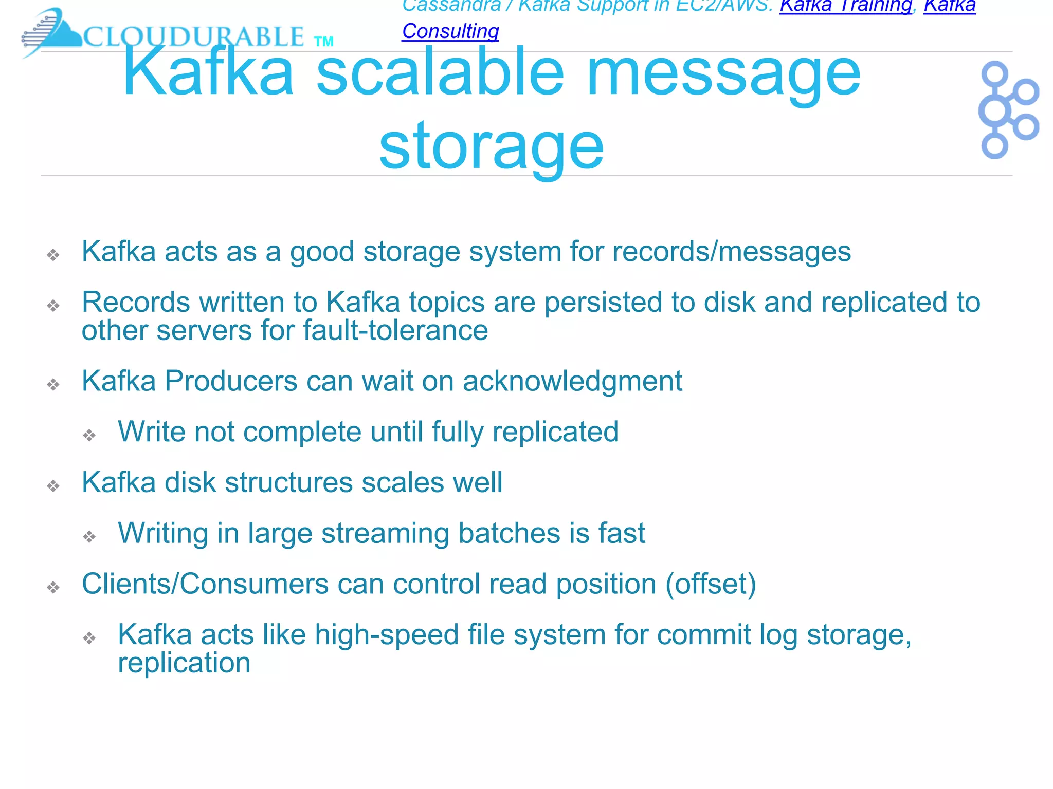 Cassandra / Kafka Support in EC2/AWS. Kafka Training, Kafka
Consulting
™
Kafka scalable message
storage
❖ Kafka acts as a good storage system for records/messages
❖ Records written to Kafka topics are persisted to disk and replicated to
other servers for fault-tolerance
❖ Kafka Producers can wait on acknowledgment
❖ Write not complete until fully replicated
❖ Kafka disk structures scales well
❖ Writing in large streaming batches is fast
❖ Clients/Consumers can control read position (offset)
❖ Kafka acts like high-speed file system for commit log storage,
replication
 