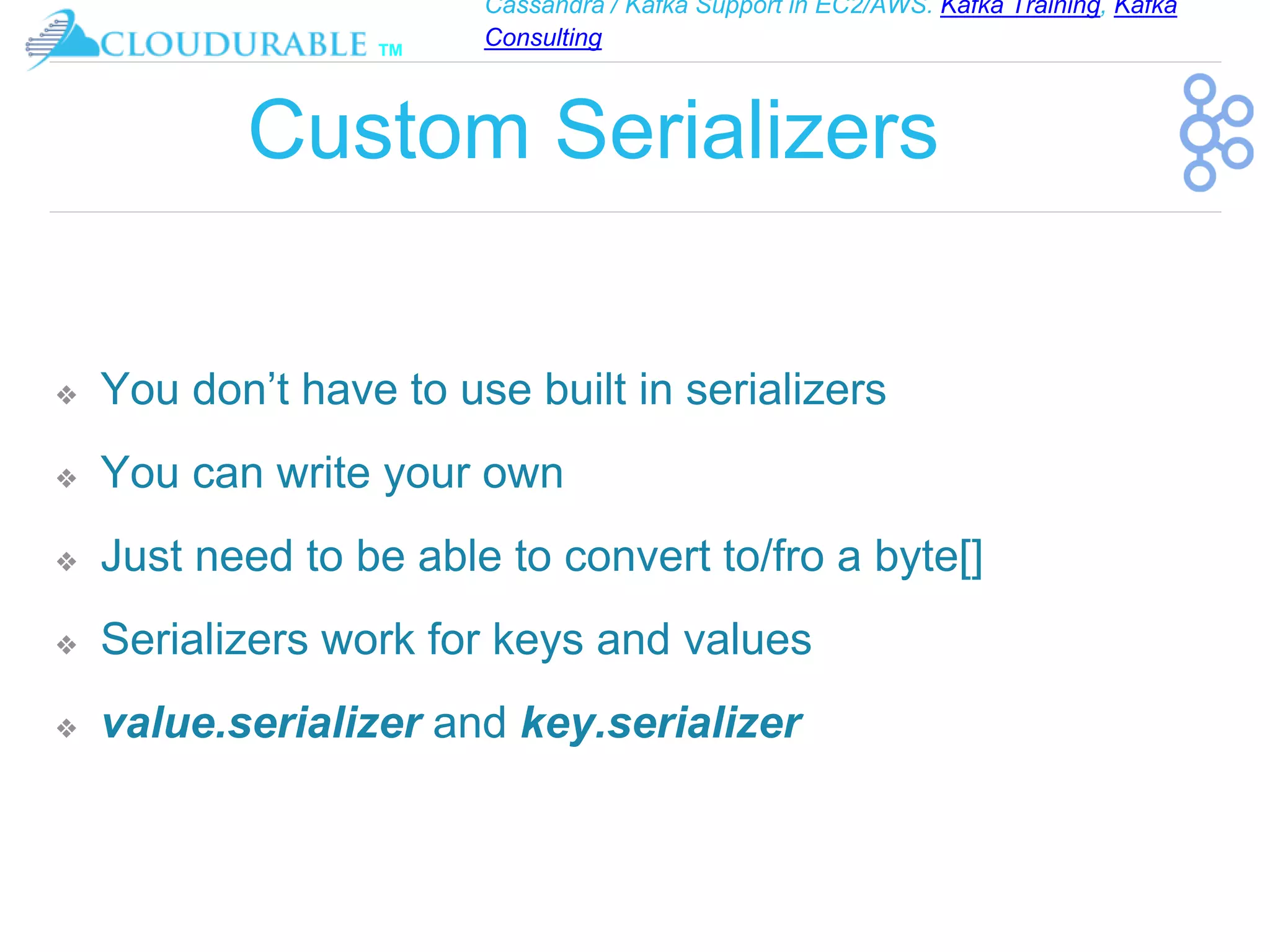 Cassandra / Kafka Support in EC2/AWS. Kafka Training, Kafka
Consulting
™
Custom Serializers
❖ You don’t have to use built in serializers
❖ You can write your own
❖ Just need to be able to convert to/fro a byte[]
❖ Serializers work for keys and values
❖ value.serializer and key.serializer
 