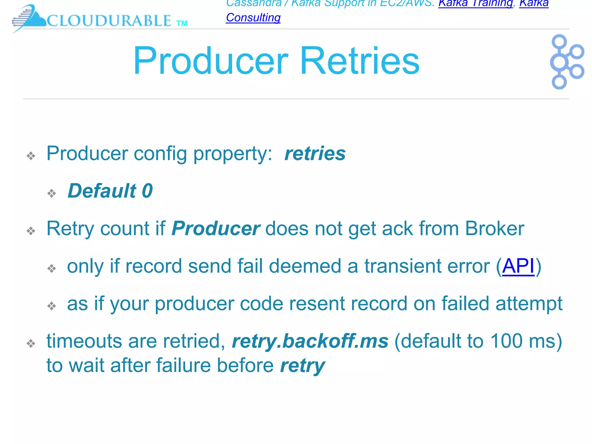 Cassandra / Kafka Support in EC2/AWS. Kafka Training, Kafka
Consulting
™
Producer Retries
❖ Producer config property: retries
❖ Default 0
❖ Retry count if Producer does not get ack from Broker
❖ only if record send fail deemed a transient error (API)
❖ as if your producer code resent record on failed attempt
❖ timeouts are retried, retry.backoff.ms (default to 100 ms)
to wait after failure before retry
 