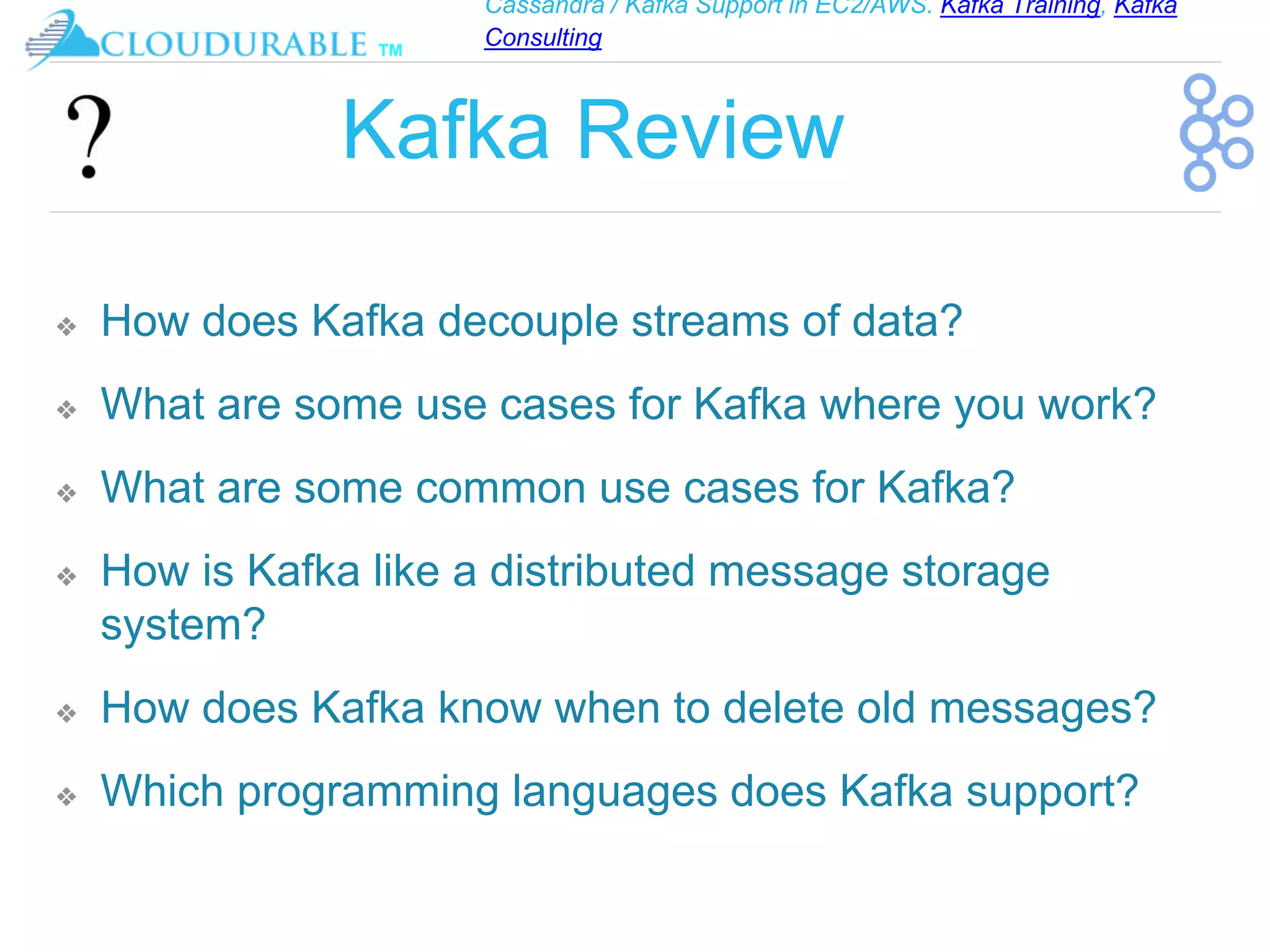 Cassandra / Kafka Support in EC2/AWS. Kafka Training, Kafka
Consulting
™
Kafka Review
❖ How does Kafka decouple streams of data?
❖ What are some use cases for Kafka where you work?
❖ What are some common use cases for Kafka?
❖ How is Kafka like a distributed message storage
system?
❖ How does Kafka know when to delete old messages?
❖ Which programming languages does Kafka support?
 
