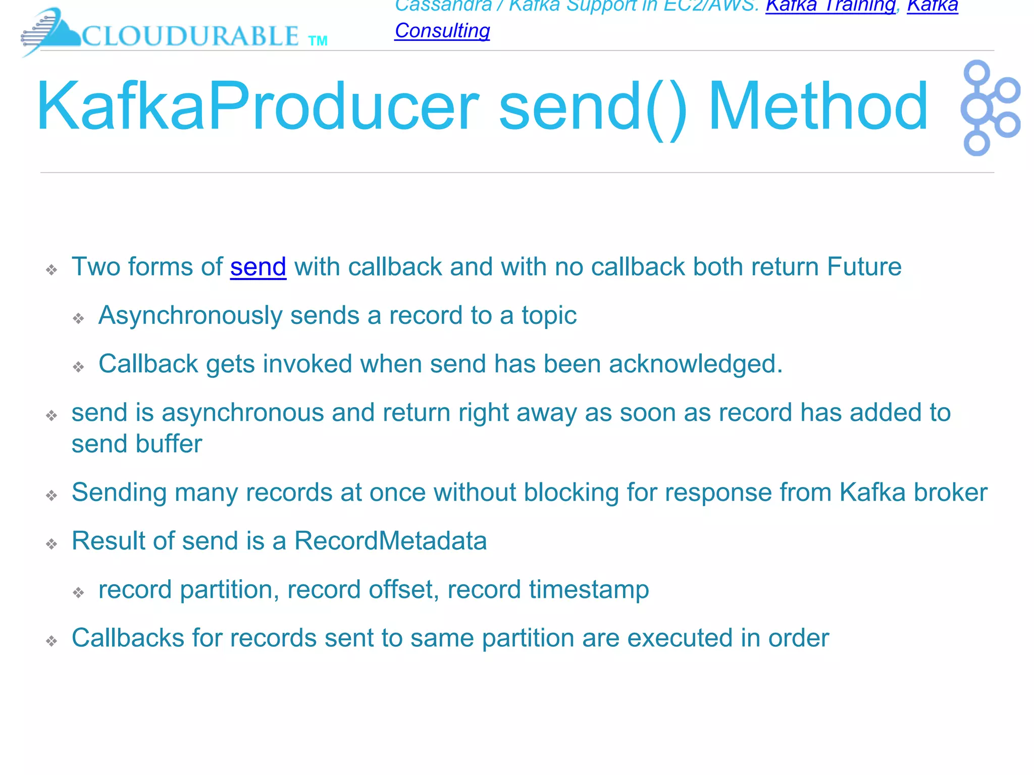 Cassandra / Kafka Support in EC2/AWS. Kafka Training, Kafka
Consulting
™
KafkaProducer send() Method
❖ Two forms of send with callback and with no callback both return Future
❖ Asynchronously sends a record to a topic
❖ Callback gets invoked when send has been acknowledged.
❖ send is asynchronous and return right away as soon as record has added to
send buffer
❖ Sending many records at once without blocking for response from Kafka broker
❖ Result of send is a RecordMetadata
❖ record partition, record offset, record timestamp
❖ Callbacks for records sent to same partition are executed in order
 