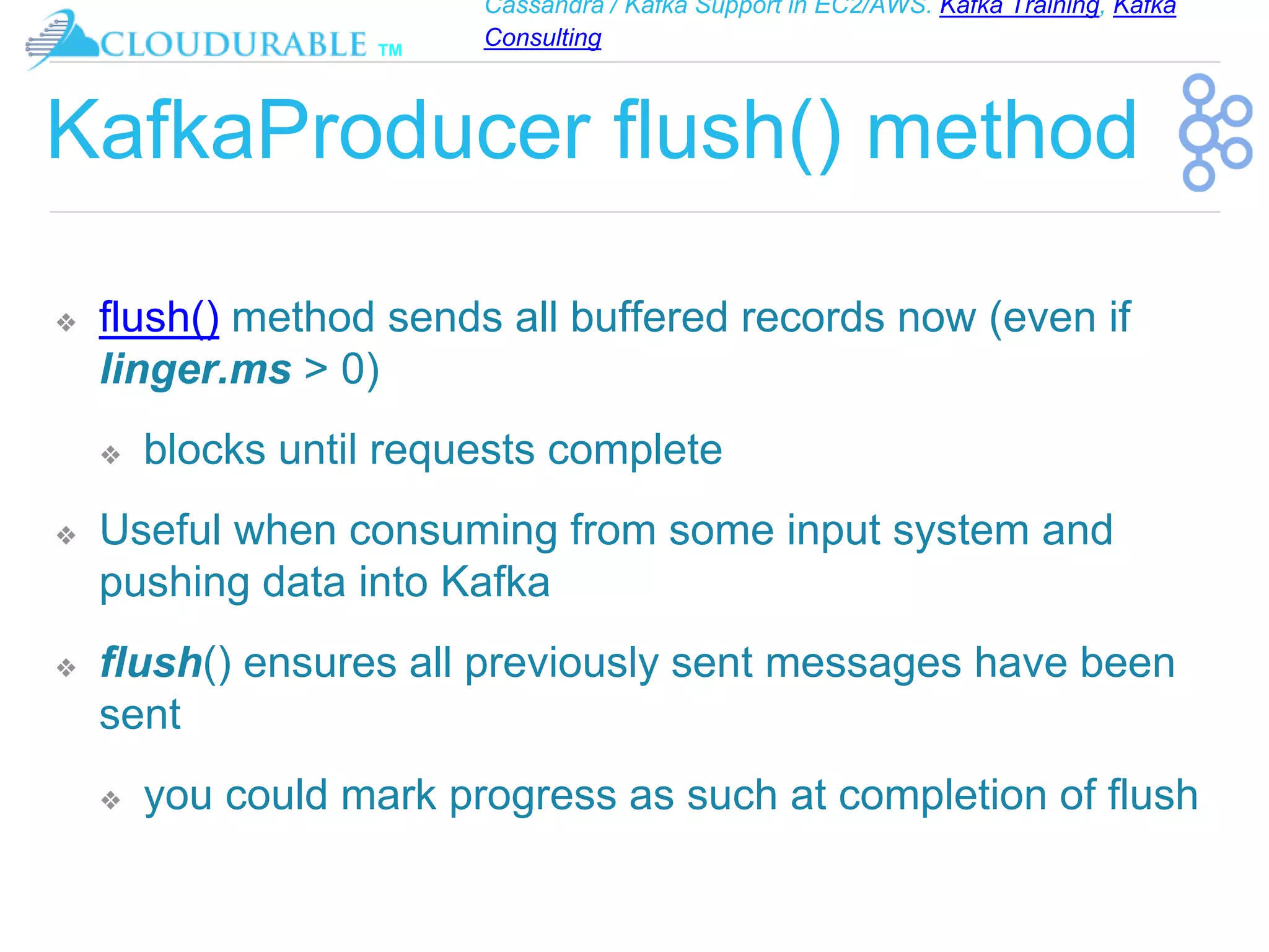 Cassandra / Kafka Support in EC2/AWS. Kafka Training, Kafka
Consulting
™
KafkaProducer flush() method
❖ flush() method sends all buffered records now (even if
linger.ms > 0)
❖ blocks until requests complete
❖ Useful when consuming from some input system and
pushing data into Kafka
❖ flush() ensures all previously sent messages have been
sent
❖ you could mark progress as such at completion of flush
 