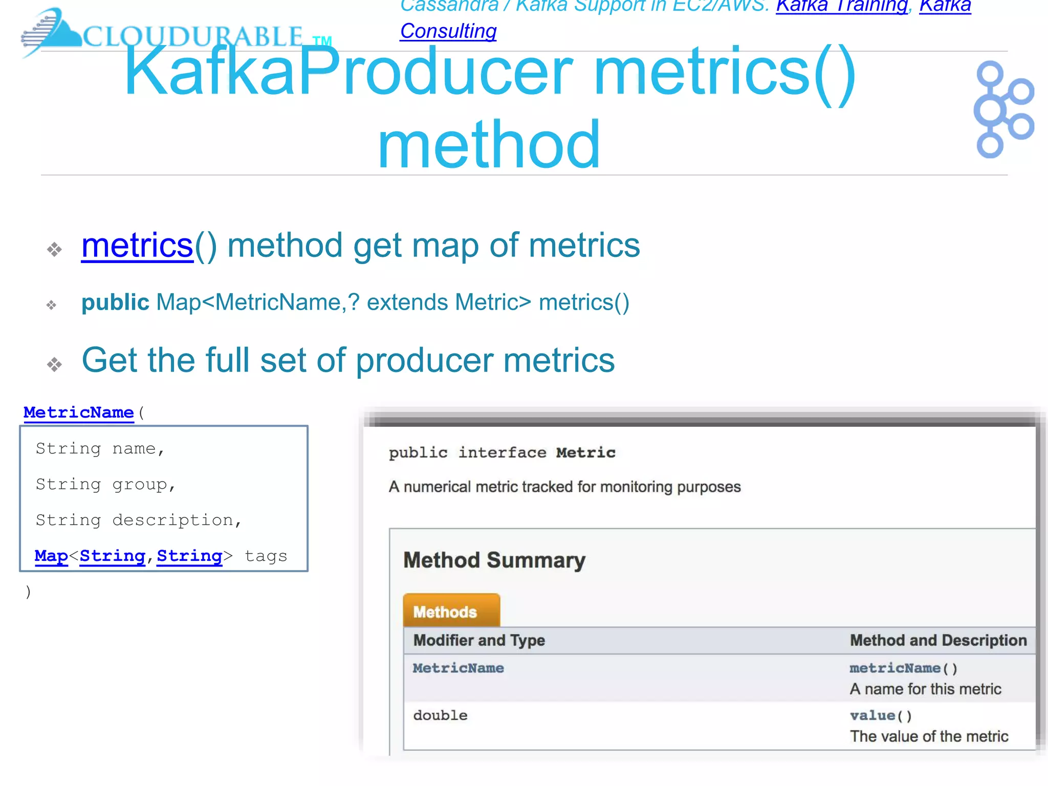 Cassandra / Kafka Support in EC2/AWS. Kafka Training, Kafka
Consulting
™
KafkaProducer metrics()
method
❖ metrics() method get map of metrics
❖ public Map<MetricName,? extends Metric> metrics()
❖ Get the full set of producer metrics
MetricName(
String name,
String group,
String description,
Map<String,String> tags
)
 