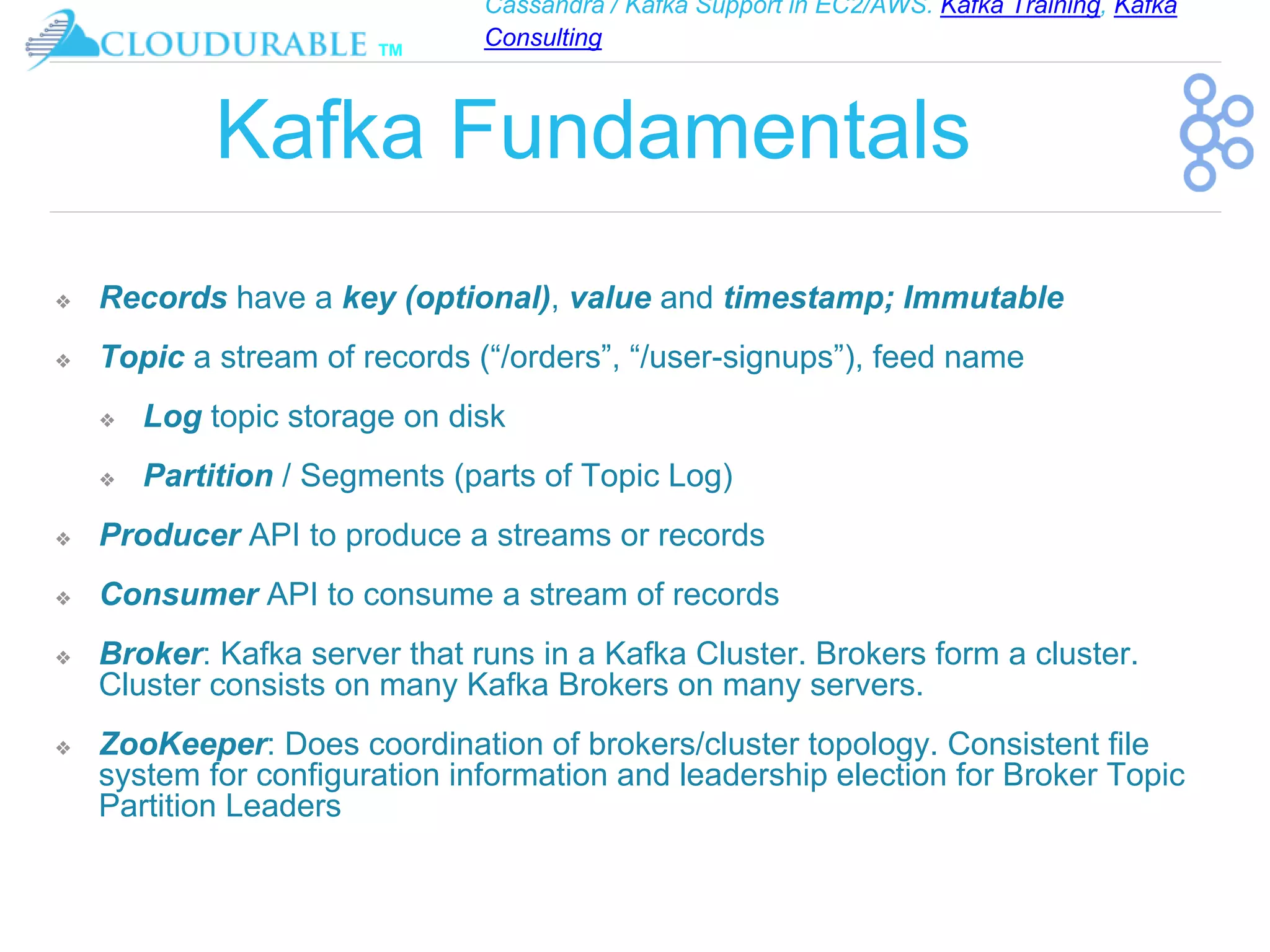Cassandra / Kafka Support in EC2/AWS. Kafka Training, Kafka
Consulting
™
Kafka Fundamentals
❖ Records have a key (optional), value and timestamp; Immutable
❖ Topic a stream of records (“/orders”, “/user-signups”), feed name
❖ Log topic storage on disk
❖ Partition / Segments (parts of Topic Log)
❖ Producer API to produce a streams or records
❖ Consumer API to consume a stream of records
❖ Broker: Kafka server that runs in a Kafka Cluster. Brokers form a cluster.
Cluster consists on many Kafka Brokers on many servers.
❖ ZooKeeper: Does coordination of brokers/cluster topology. Consistent file
system for configuration information and leadership election for Broker Topic
Partition Leaders
 