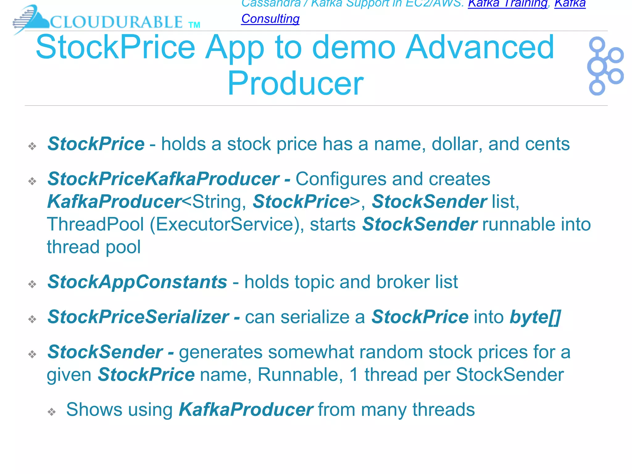 Cassandra / Kafka Support in EC2/AWS. Kafka Training, Kafka
Consulting
™
StockPrice App to demo Advanced
Producer
❖ StockPrice - holds a stock price has a name, dollar, and cents
❖ StockPriceKafkaProducer - Configures and creates
KafkaProducer<String, StockPrice>, StockSender list,
ThreadPool (ExecutorService), starts StockSender runnable into
thread pool
❖ StockAppConstants - holds topic and broker list
❖ StockPriceSerializer - can serialize a StockPrice into byte[]
❖ StockSender - generates somewhat random stock prices for a
given StockPrice name, Runnable, 1 thread per StockSender
❖ Shows using KafkaProducer from many threads
 