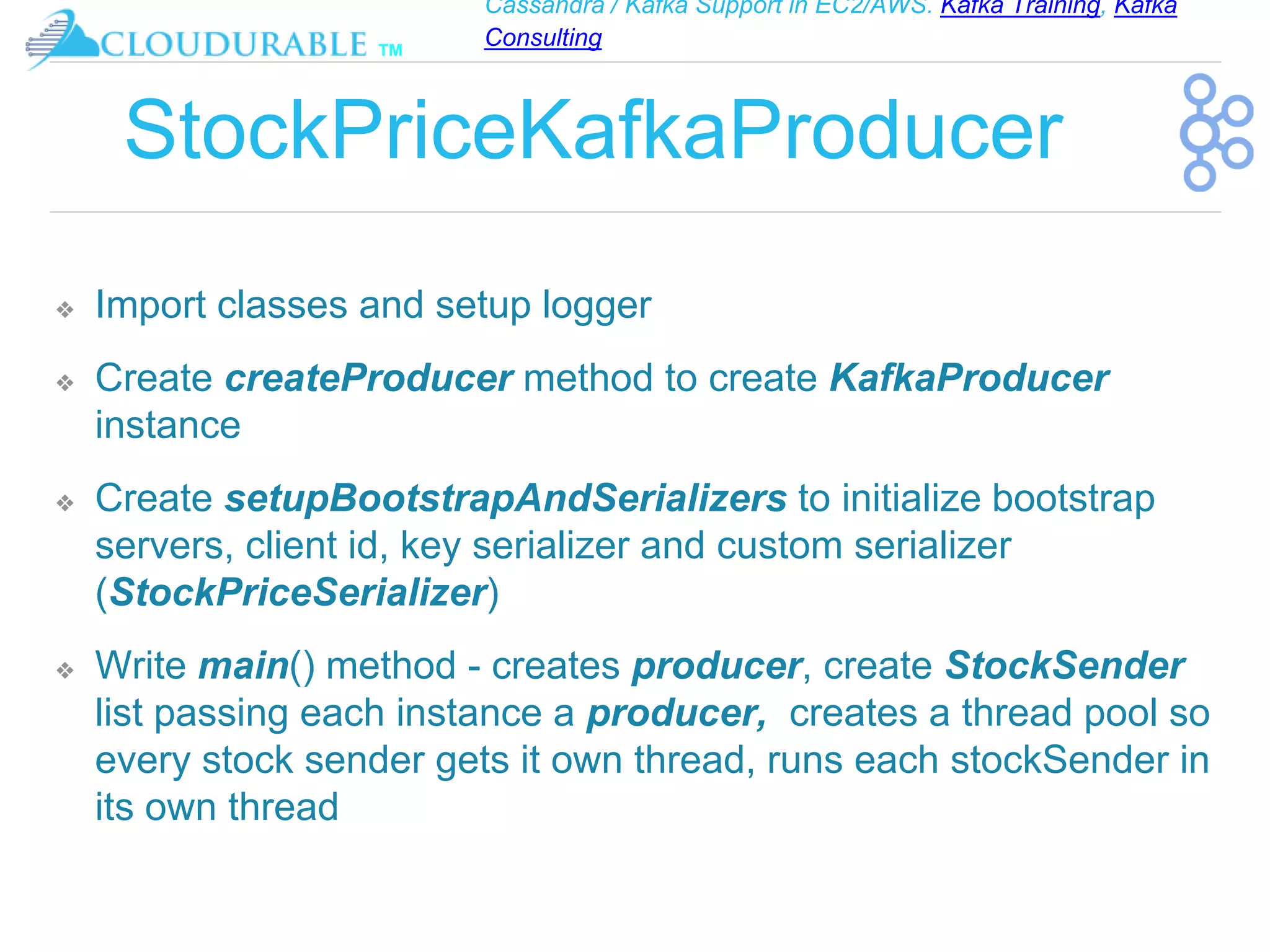 Cassandra / Kafka Support in EC2/AWS. Kafka Training, Kafka
Consulting
™
StockPriceKafkaProducer
❖ Import classes and setup logger
❖ Create createProducer method to create KafkaProducer
instance
❖ Create setupBootstrapAndSerializers to initialize bootstrap
servers, client id, key serializer and custom serializer
(StockPriceSerializer)
❖ Write main() method - creates producer, create StockSender
list passing each instance a producer, creates a thread pool so
every stock sender gets it own thread, runs each stockSender in
its own thread
 