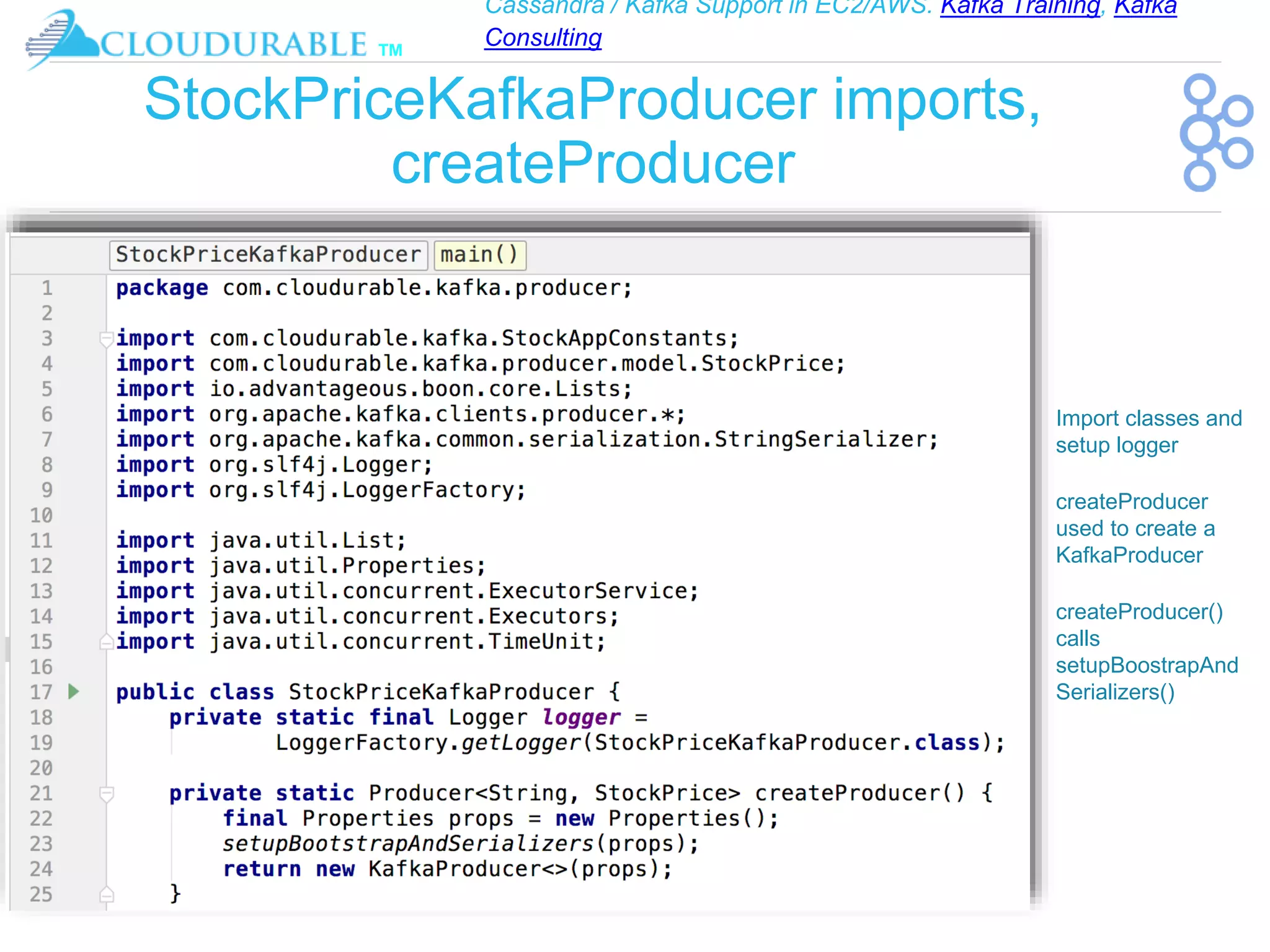 Cassandra / Kafka Support in EC2/AWS. Kafka Training, Kafka
Consulting
™
StockPriceKafkaProducer imports,
createProducer
❖ Import classes and
setup logger
❖ createProducer
used to create a
KafkaProducer
❖ createProducer()
calls
setupBoostrapAnd
Serializers()
 