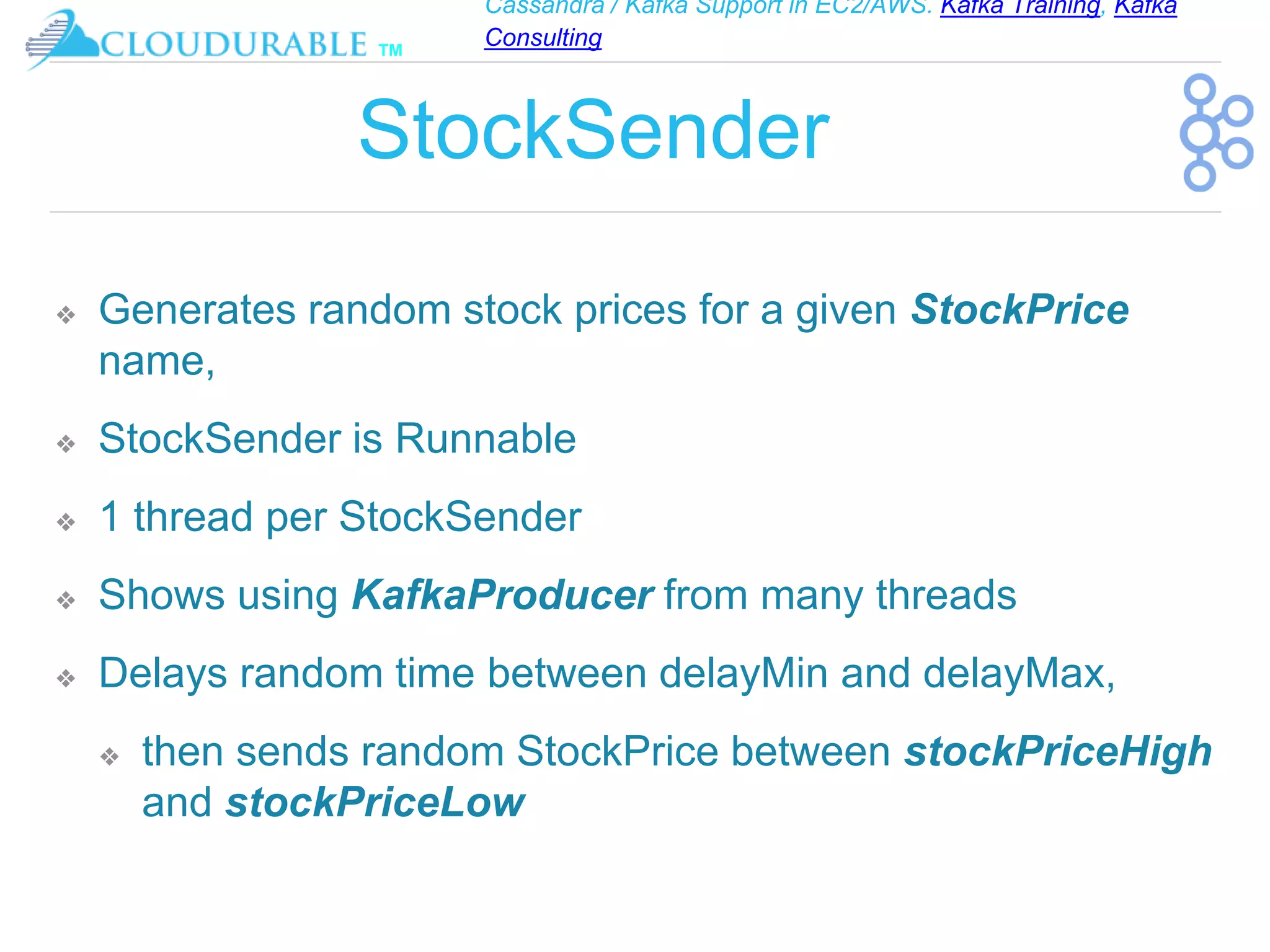 Cassandra / Kafka Support in EC2/AWS. Kafka Training, Kafka
Consulting
™
StockSender
❖ Generates random stock prices for a given StockPrice
name,
❖ StockSender is Runnable
❖ 1 thread per StockSender
❖ Shows using KafkaProducer from many threads
❖ Delays random time between delayMin and delayMax,
❖ then sends random StockPrice between stockPriceHigh
and stockPriceLow
 