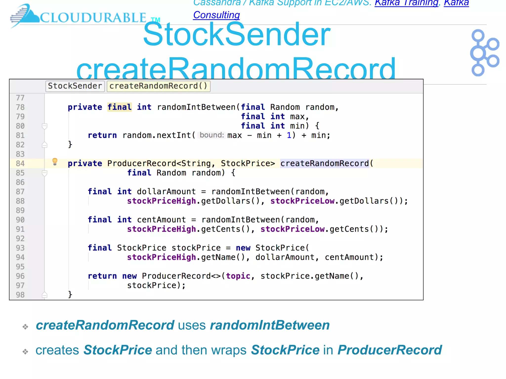 Cassandra / Kafka Support in EC2/AWS. Kafka Training, Kafka
Consulting
™
StockSender
createRandomRecord
❖ createRandomRecord uses randomIntBetween
❖ creates StockPrice and then wraps StockPrice in ProducerRecord
 