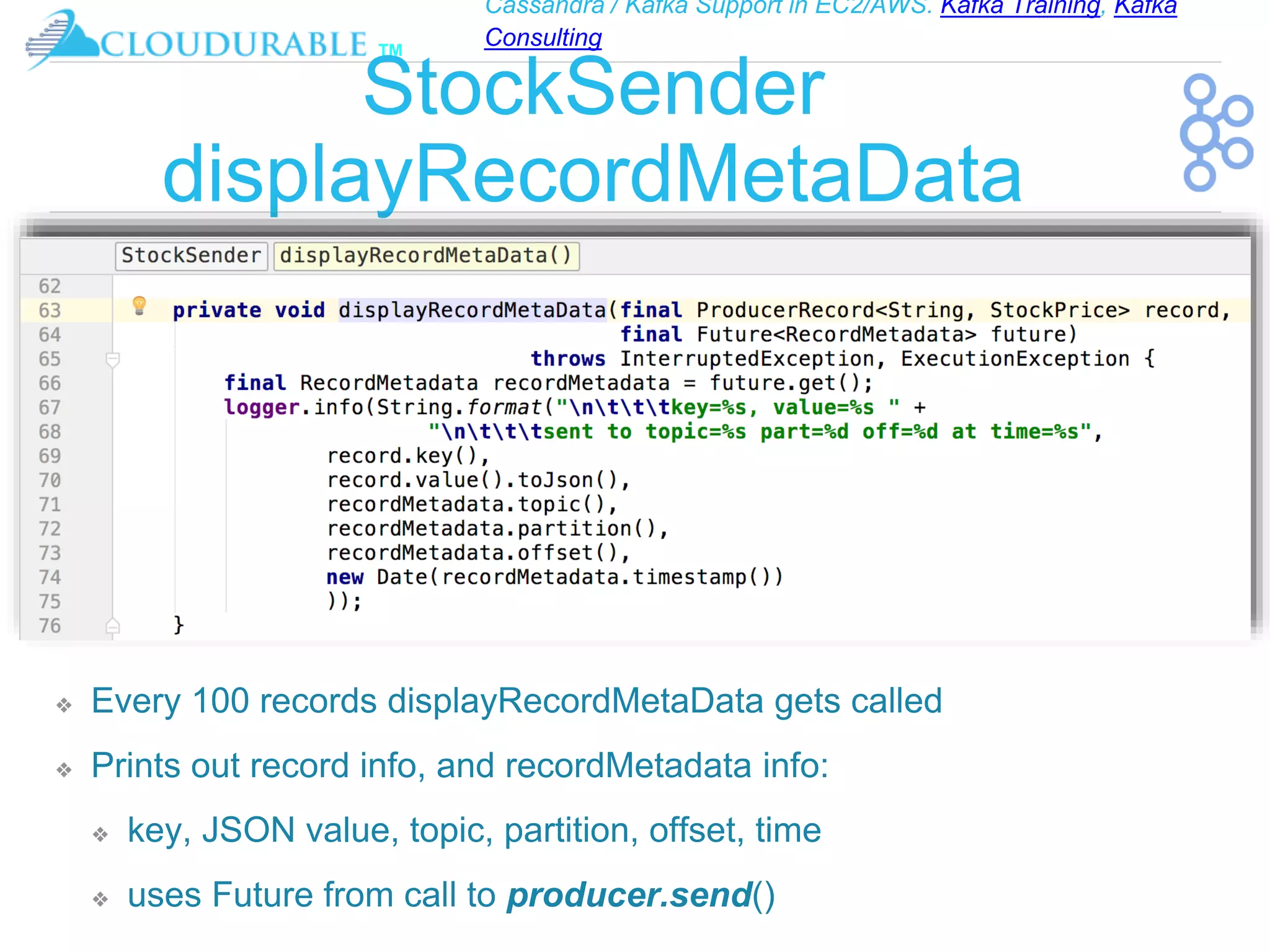 Cassandra / Kafka Support in EC2/AWS. Kafka Training, Kafka
Consulting
™
StockSender
displayRecordMetaData
❖ Every 100 records displayRecordMetaData gets called
❖ Prints out record info, and recordMetadata info:
❖ key, JSON value, topic, partition, offset, time
❖ uses Future from call to producer.send()
 