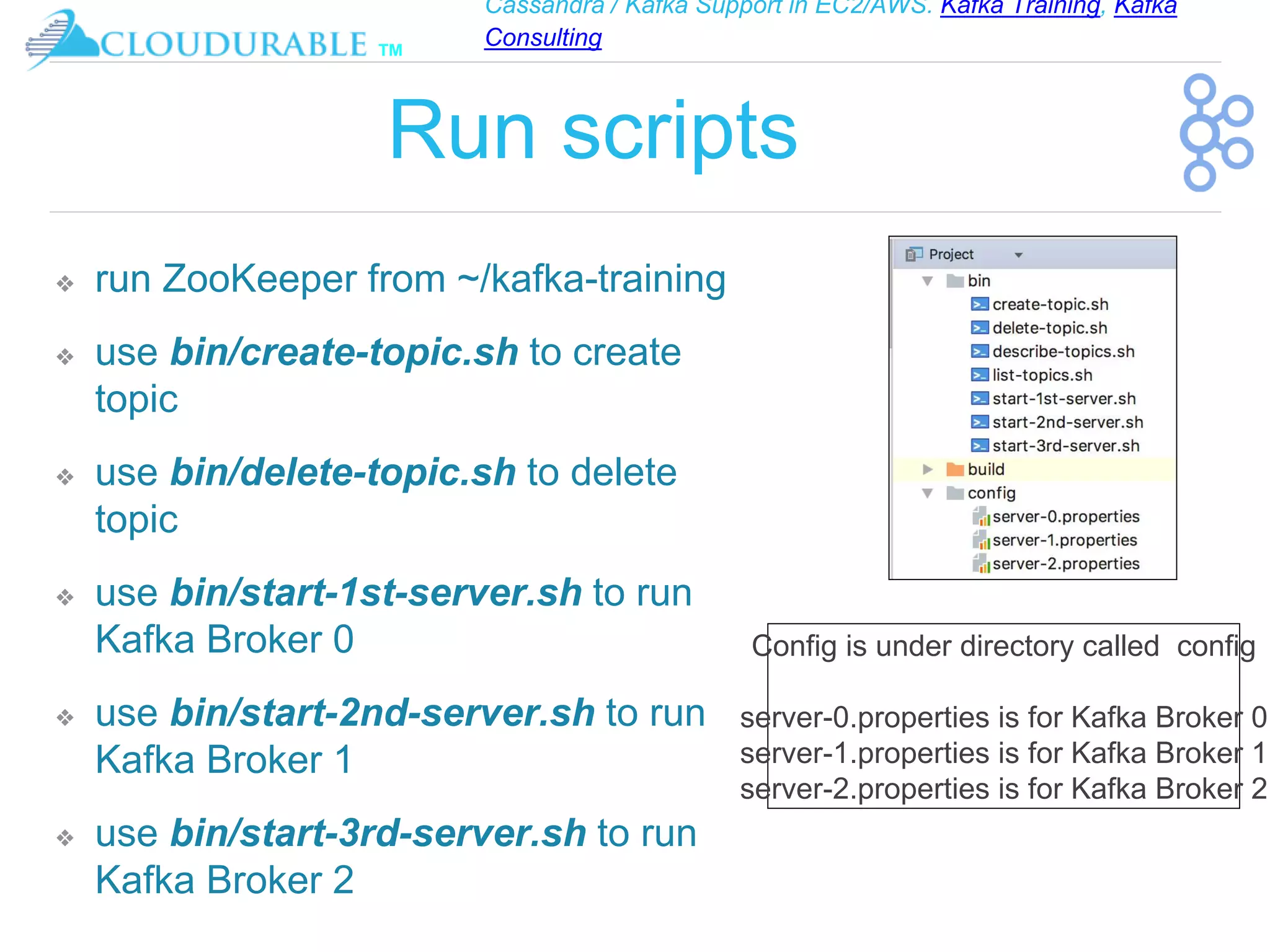 Cassandra / Kafka Support in EC2/AWS. Kafka Training, Kafka
Consulting
™
Run scripts
❖ run ZooKeeper from ~/kafka-training
❖ use bin/create-topic.sh to create
topic
❖ use bin/delete-topic.sh to delete
topic
❖ use bin/start-1st-server.sh to run
Kafka Broker 0
❖ use bin/start-2nd-server.sh to run
Kafka Broker 1
❖ use bin/start-3rd-server.sh to run
Kafka Broker 2
Config is under directory called config
server-0.properties is for Kafka Broker 0
server-1.properties is for Kafka Broker 1
server-2.properties is for Kafka Broker 2
 