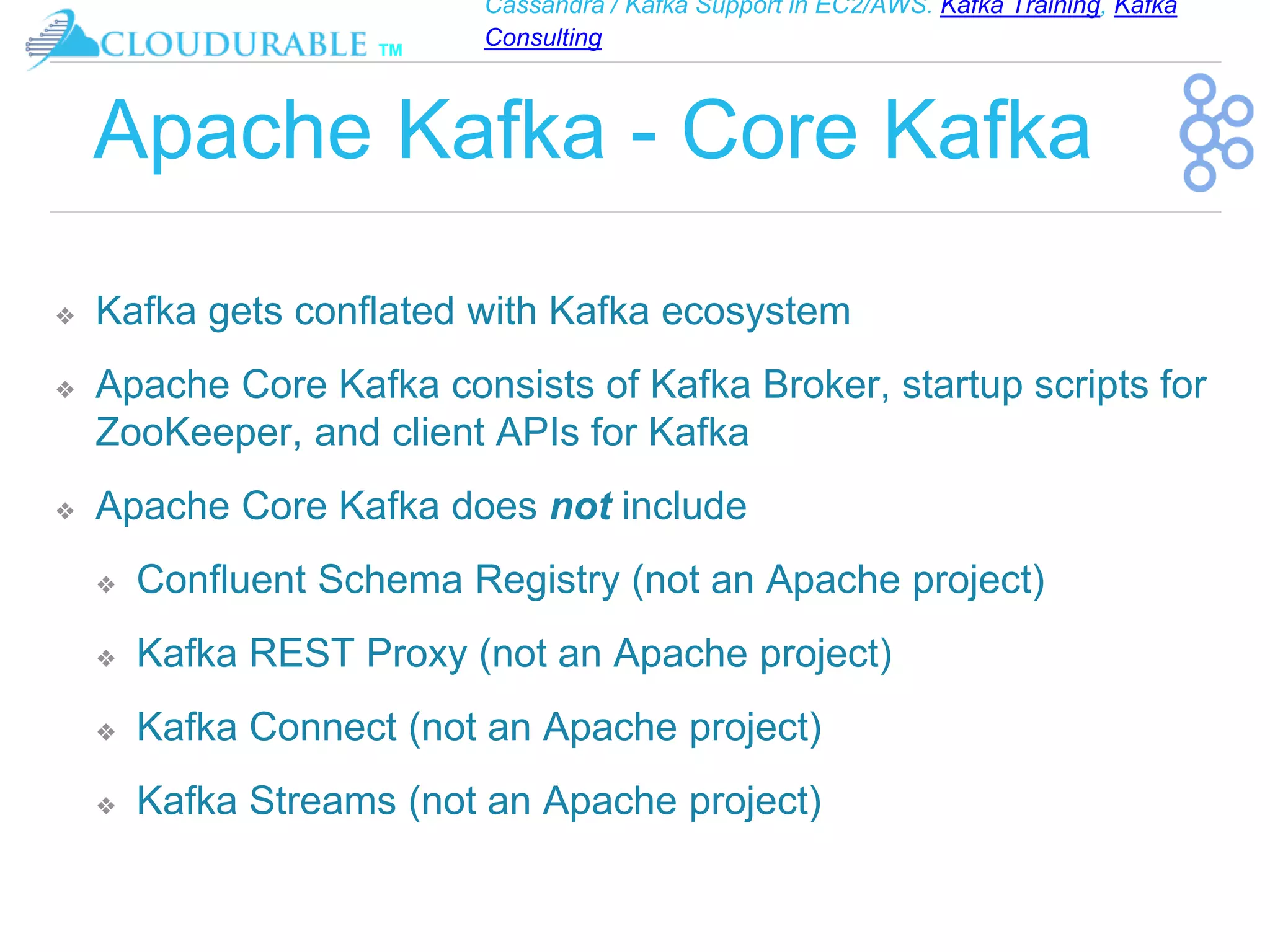 Cassandra / Kafka Support in EC2/AWS. Kafka Training, Kafka
Consulting
™
Apache Kafka - Core Kafka
❖ Kafka gets conflated with Kafka ecosystem
❖ Apache Core Kafka consists of Kafka Broker, startup scripts for
ZooKeeper, and client APIs for Kafka
❖ Apache Core Kafka does not include
❖ Confluent Schema Registry (not an Apache project)
❖ Kafka REST Proxy (not an Apache project)
❖ Kafka Connect (not an Apache project)
❖ Kafka Streams (not an Apache project)
 