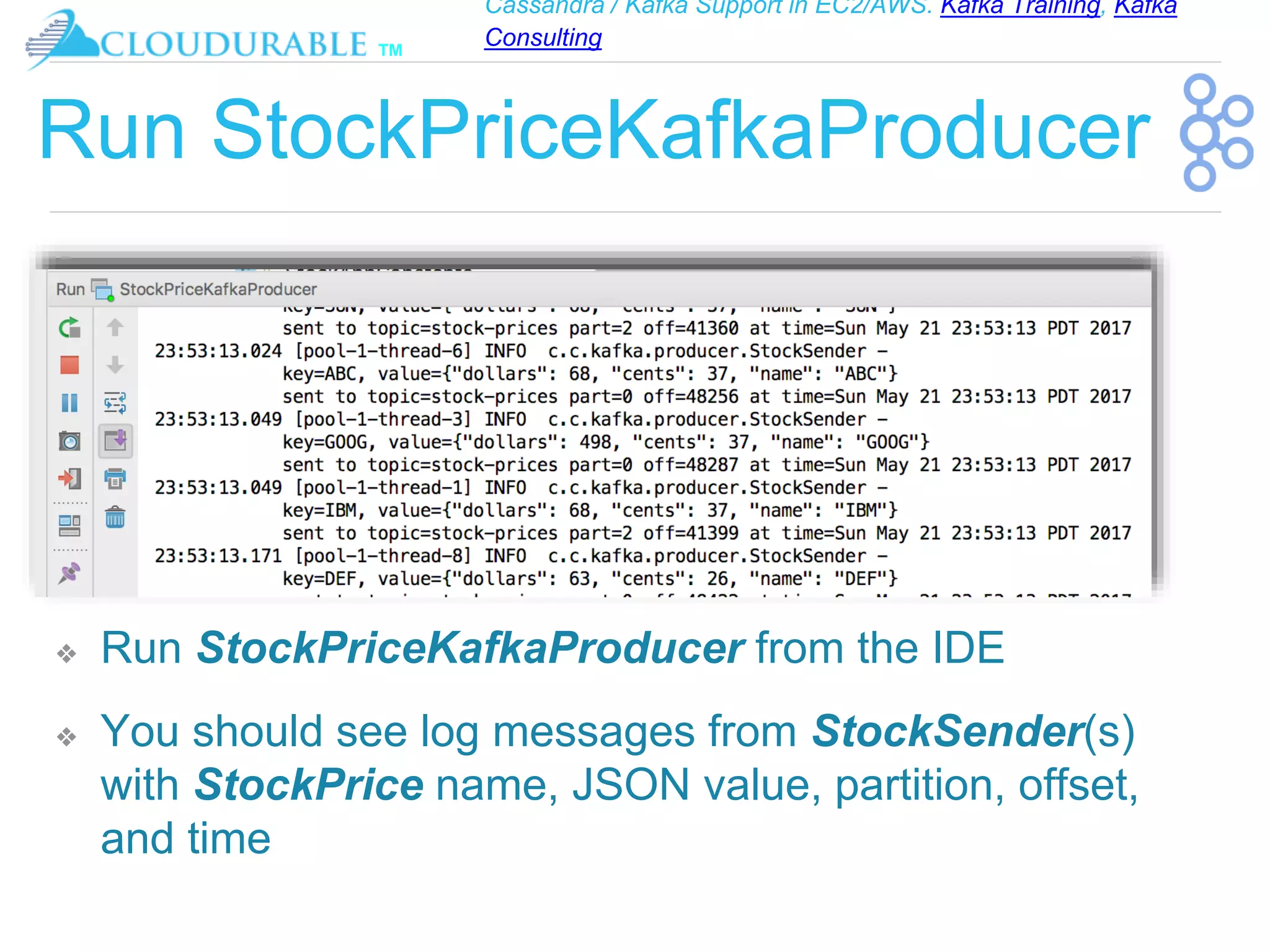Cassandra / Kafka Support in EC2/AWS. Kafka Training, Kafka
Consulting
™
Run StockPriceKafkaProducer
❖ Run StockPriceKafkaProducer from the IDE
❖ You should see log messages from StockSender(s)
with StockPrice name, JSON value, partition, offset,
and time
 