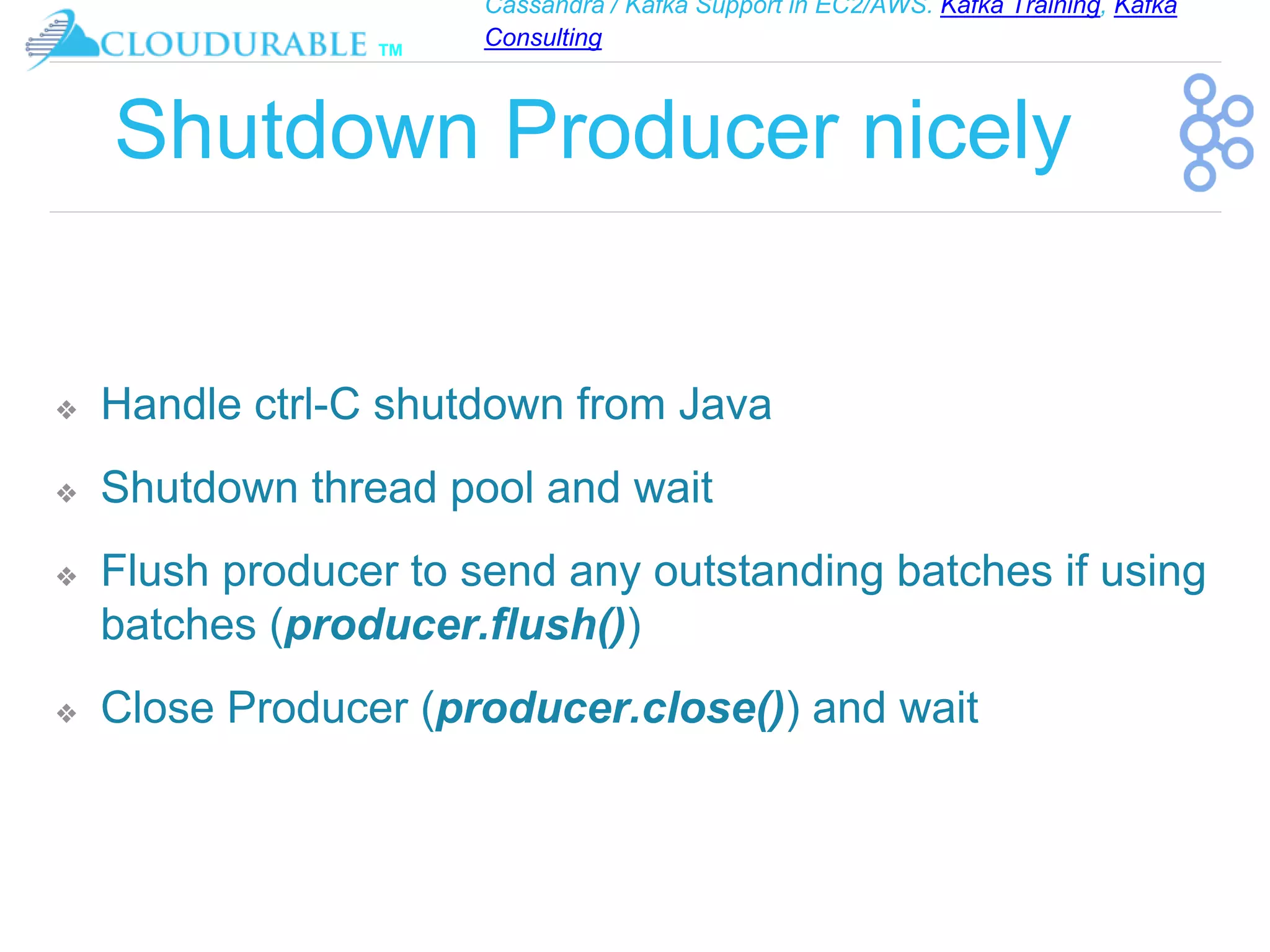 Cassandra / Kafka Support in EC2/AWS. Kafka Training, Kafka
Consulting
™
Shutdown Producer nicely
❖ Handle ctrl-C shutdown from Java
❖ Shutdown thread pool and wait
❖ Flush producer to send any outstanding batches if using
batches (producer.flush())
❖ Close Producer (producer.close()) and wait
 