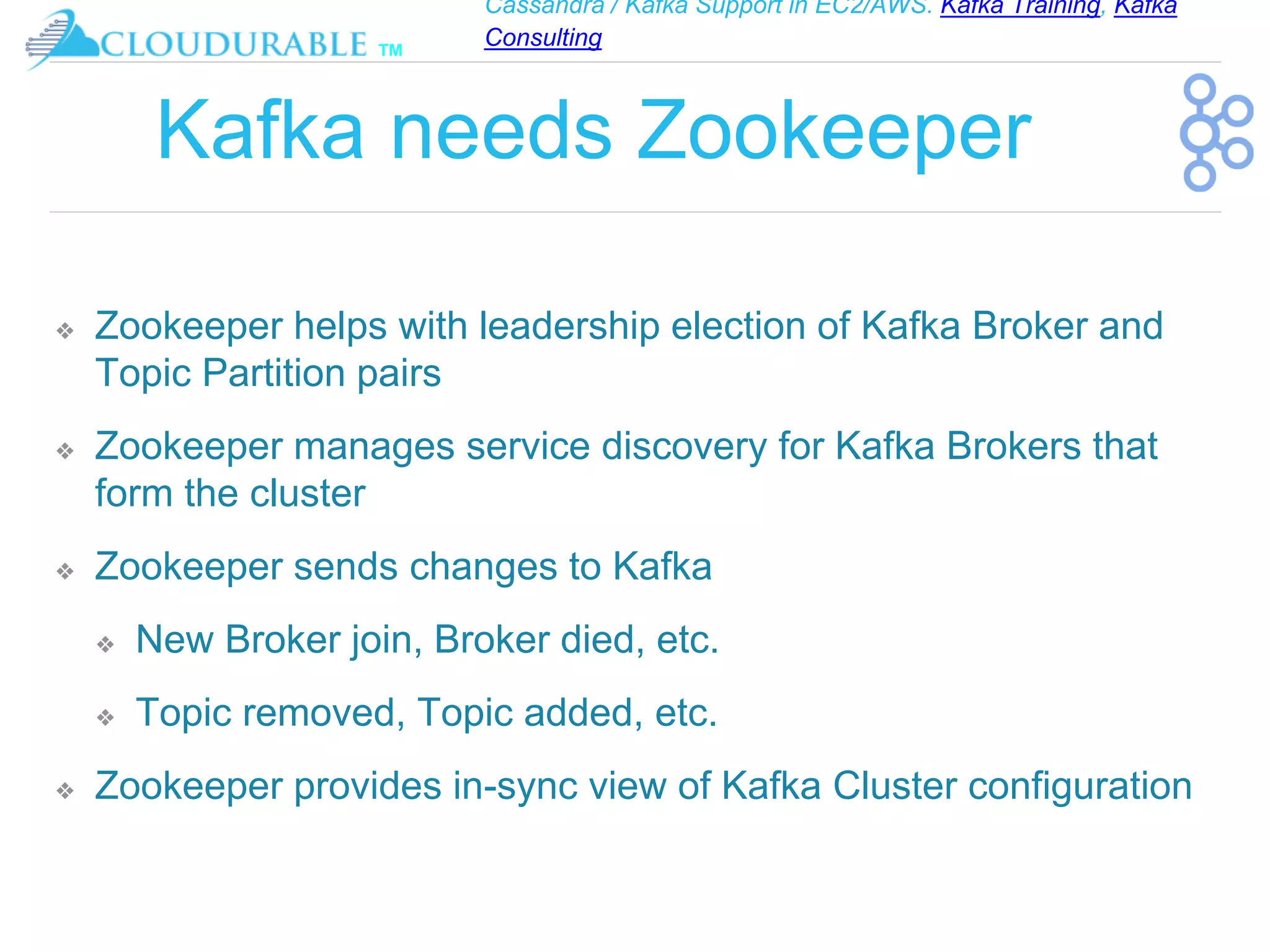 Cassandra / Kafka Support in EC2/AWS. Kafka Training, Kafka
Consulting
™
Kafka needs Zookeeper
❖ Zookeeper helps with leadership election of Kafka Broker and
Topic Partition pairs
❖ Zookeeper manages service discovery for Kafka Brokers that
form the cluster
❖ Zookeeper sends changes to Kafka
❖ New Broker join, Broker died, etc.
❖ Topic removed, Topic added, etc.
❖ Zookeeper provides in-sync view of Kafka Cluster configuration
 