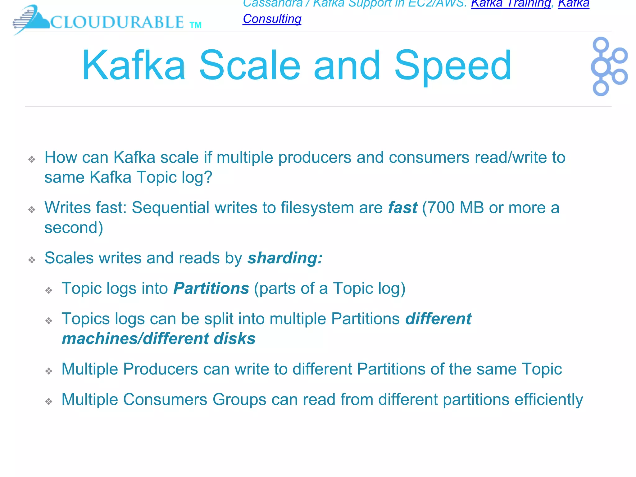 Cassandra / Kafka Support in EC2/AWS. Kafka Training, Kafka
Consulting
™
Kafka Scale and Speed
❖ How can Kafka scale if multiple producers and consumers read/write to
same Kafka Topic log?
❖ Writes fast: Sequential writes to filesystem are fast (700 MB or more a
second)
❖ Scales writes and reads by sharding:
❖ Topic logs into Partitions (parts of a Topic log)
❖ Topics logs can be split into multiple Partitions different
machines/different disks
❖ Multiple Producers can write to different Partitions of the same Topic
❖ Multiple Consumers Groups can read from different partitions efficiently
 