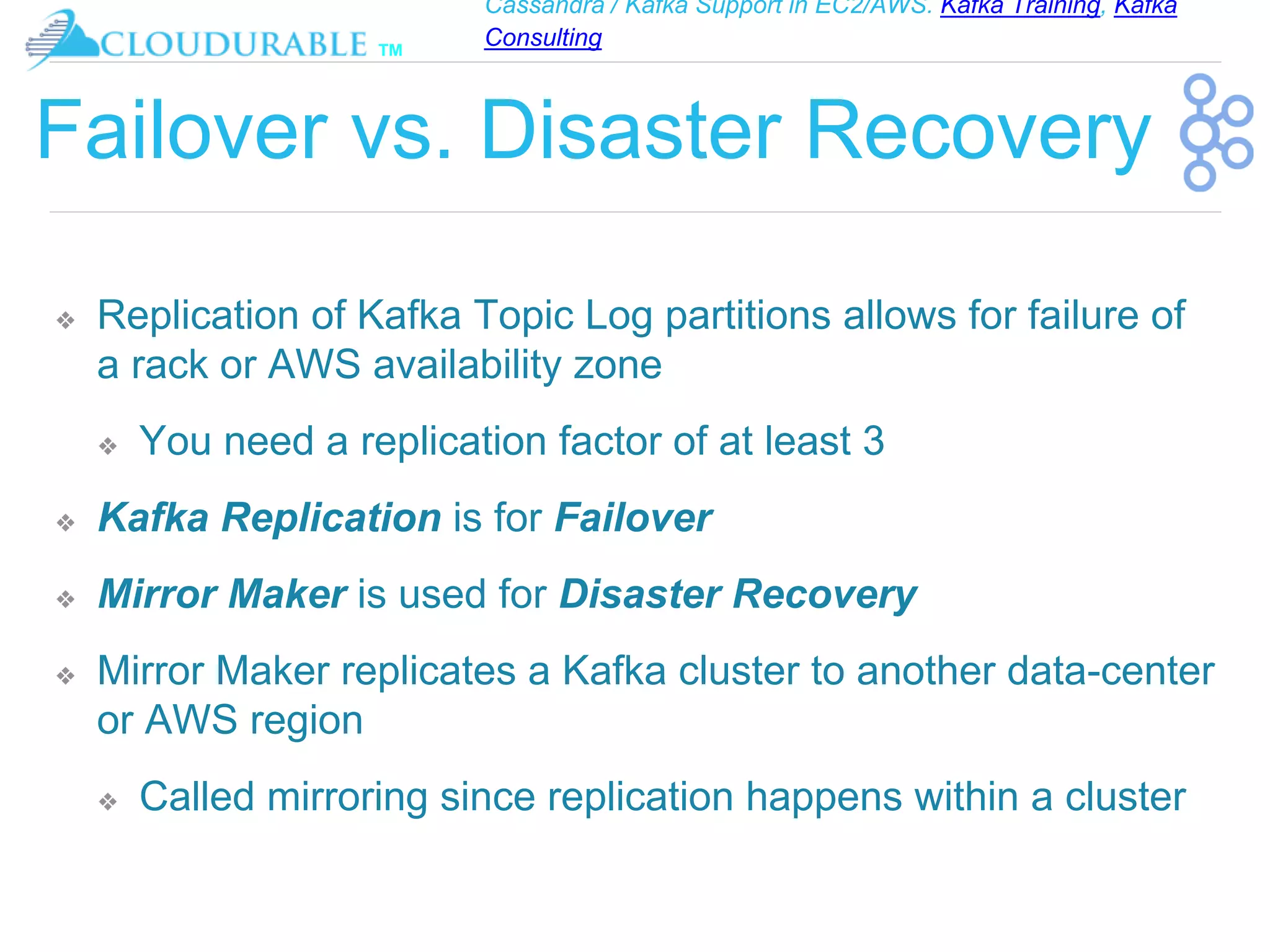 Cassandra / Kafka Support in EC2/AWS. Kafka Training, Kafka
Consulting
™
Failover vs. Disaster Recovery
❖ Replication of Kafka Topic Log partitions allows for failure of
a rack or AWS availability zone
❖ You need a replication factor of at least 3
❖ Kafka Replication is for Failover
❖ Mirror Maker is used for Disaster Recovery
❖ Mirror Maker replicates a Kafka cluster to another data-center
or AWS region
❖ Called mirroring since replication happens within a cluster
 