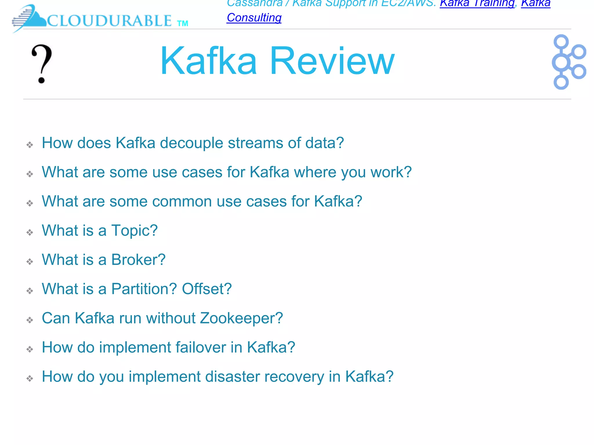 Cassandra / Kafka Support in EC2/AWS. Kafka Training, Kafka
Consulting
™
Kafka Review
❖ How does Kafka decouple streams of data?
❖ What are some use cases for Kafka where you work?
❖ What are some common use cases for Kafka?
❖ What is a Topic?
❖ What is a Broker?
❖ What is a Partition? Offset?
❖ Can Kafka run without Zookeeper?
❖ How do implement failover in Kafka?
❖ How do you implement disaster recovery in Kafka?
 