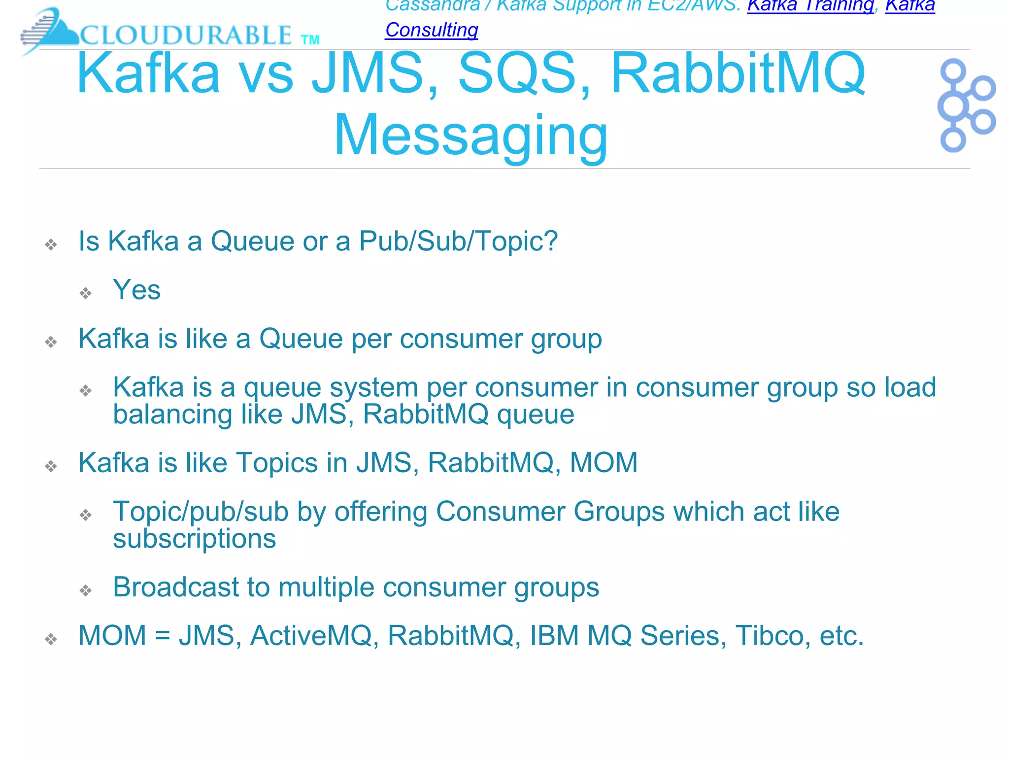 Cassandra / Kafka Support in EC2/AWS. Kafka Training, Kafka
Consulting
™
Kafka vs JMS, SQS, RabbitMQ
Messaging
❖ Is Kafka a Queue or a Pub/Sub/Topic?
❖ Yes
❖ Kafka is like a Queue per consumer group
❖ Kafka is a queue system per consumer in consumer group so load
balancing like JMS, RabbitMQ queue
❖ Kafka is like Topics in JMS, RabbitMQ, MOM
❖ Topic/pub/sub by offering Consumer Groups which act like
subscriptions
❖ Broadcast to multiple consumer groups
❖ MOM = JMS, ActiveMQ, RabbitMQ, IBM MQ Series, Tibco, etc.
 