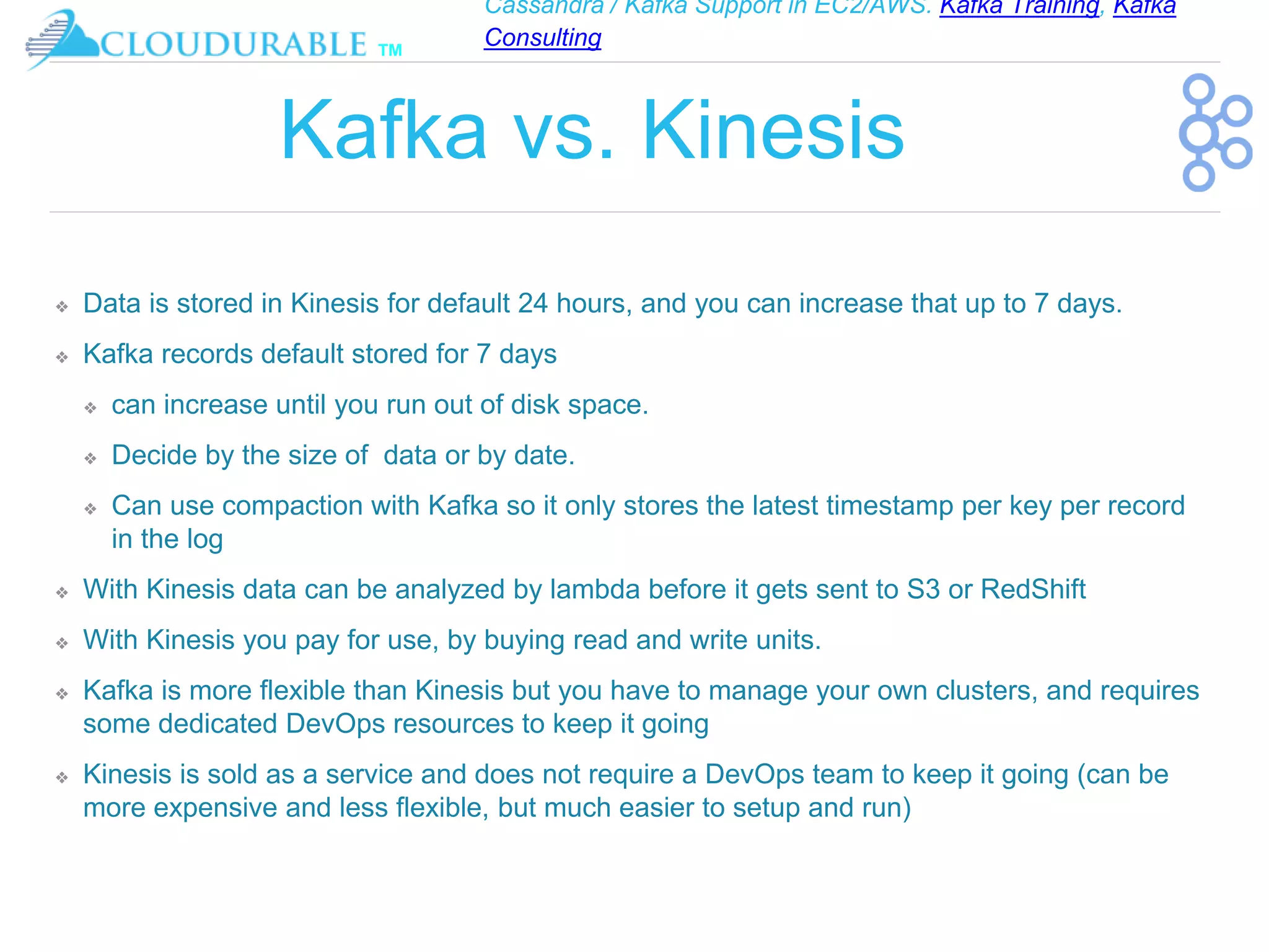 Cassandra / Kafka Support in EC2/AWS. Kafka Training, Kafka
Consulting
™
Kafka vs. Kinesis
❖ Data is stored in Kinesis for default 24 hours, and you can increase that up to 7 days.
❖ Kafka records default stored for 7 days
❖ can increase until you run out of disk space.
❖ Decide by the size of data or by date.
❖ Can use compaction with Kafka so it only stores the latest timestamp per key per record
in the log
❖ With Kinesis data can be analyzed by lambda before it gets sent to S3 or RedShift
❖ With Kinesis you pay for use, by buying read and write units.
❖ Kafka is more flexible than Kinesis but you have to manage your own clusters, and requires
some dedicated DevOps resources to keep it going
❖ Kinesis is sold as a service and does not require a DevOps team to keep it going (can be
more expensive and less flexible, but much easier to setup and run)
 