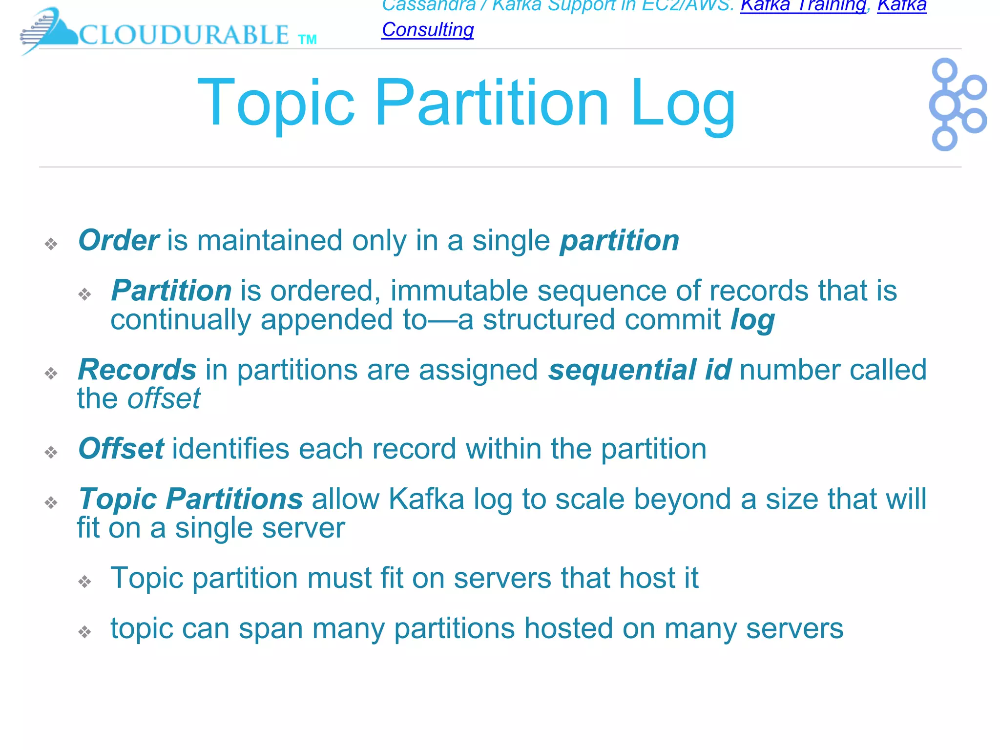 Cassandra / Kafka Support in EC2/AWS. Kafka Training, Kafka
Consulting
™
Topic Partition Log
❖ Order is maintained only in a single partition
❖ Partition is ordered, immutable sequence of records that is
continually appended to—a structured commit log
❖ Records in partitions are assigned sequential id number called
the offset
❖ Offset identifies each record within the partition
❖ Topic Partitions allow Kafka log to scale beyond a size that will
fit on a single server
❖ Topic partition must fit on servers that host it
❖ topic can span many partitions hosted on many servers
 