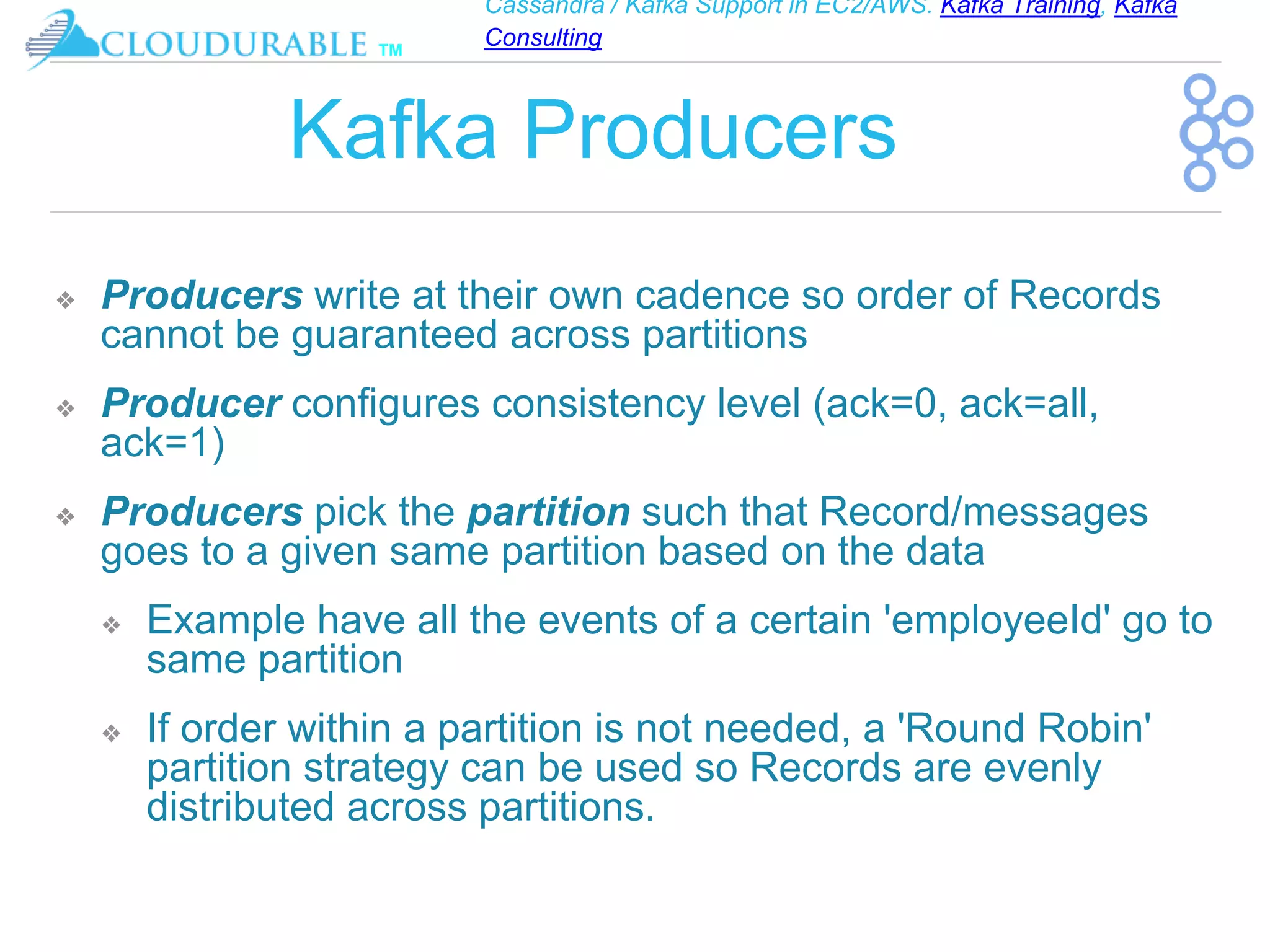 Cassandra / Kafka Support in EC2/AWS. Kafka Training, Kafka
Consulting
™
Kafka Producers
❖ Producers write at their own cadence so order of Records
cannot be guaranteed across partitions
❖ Producer configures consistency level (ack=0, ack=all,
ack=1)
❖ Producers pick the partition such that Record/messages
goes to a given same partition based on the data
❖ Example have all the events of a certain 'employeeId' go to
same partition
❖ If order within a partition is not needed, a 'Round Robin'
partition strategy can be used so Records are evenly
distributed across partitions.
 