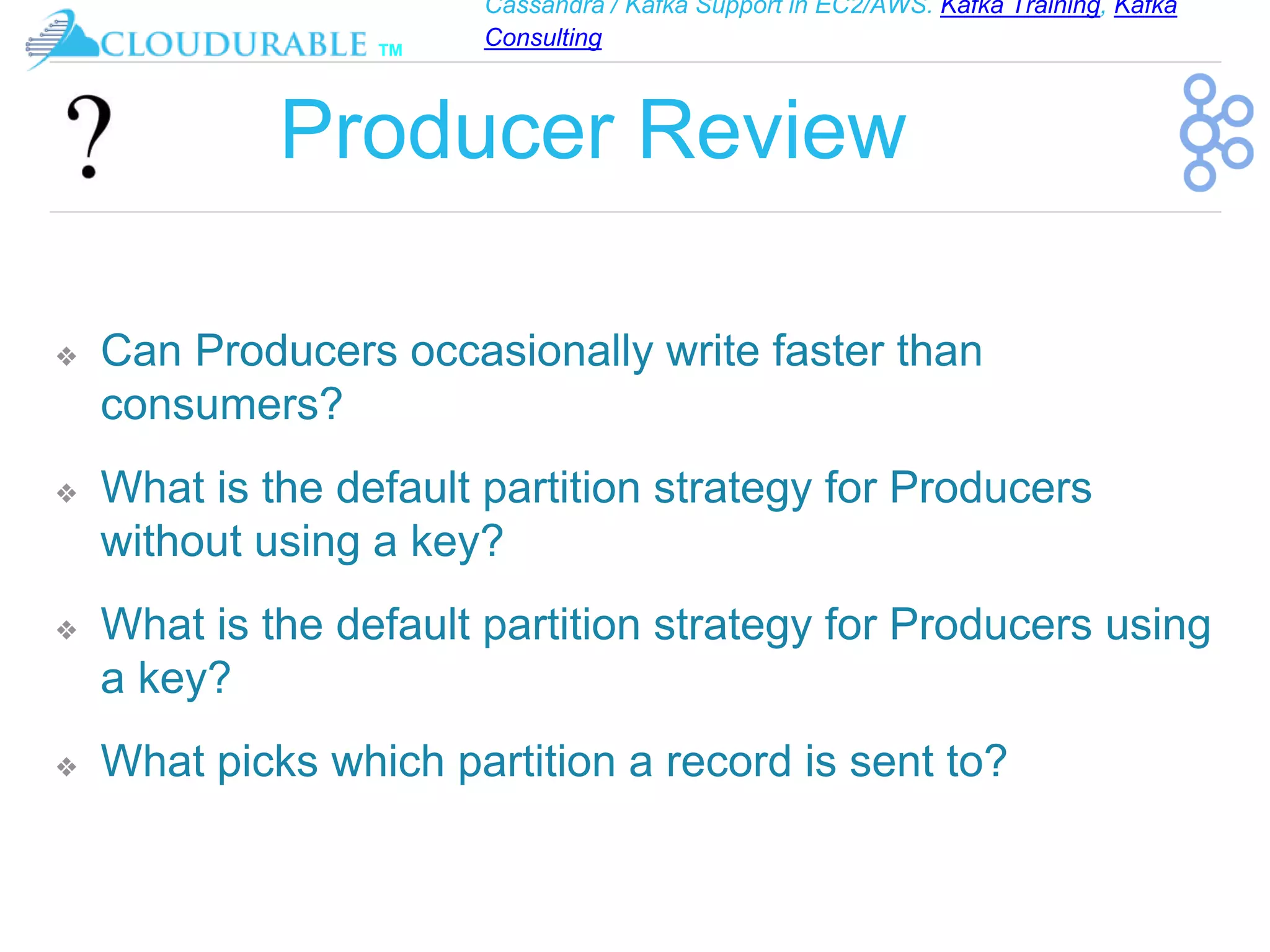 Cassandra / Kafka Support in EC2/AWS. Kafka Training, Kafka
Consulting
™
Producer Review
❖ Can Producers occasionally write faster than
consumers?
❖ What is the default partition strategy for Producers
without using a key?
❖ What is the default partition strategy for Producers using
a key?
❖ What picks which partition a record is sent to?
 