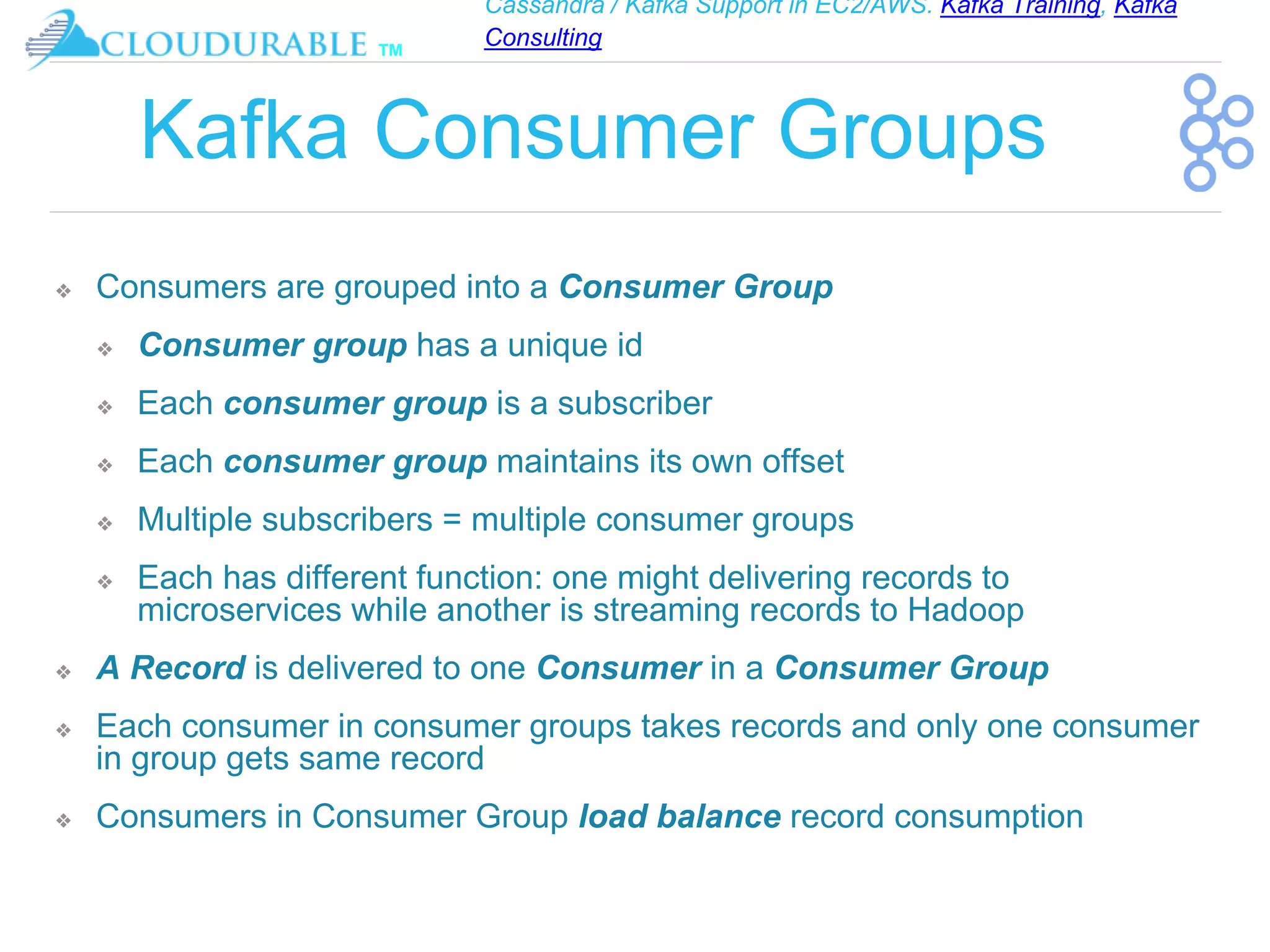 Cassandra / Kafka Support in EC2/AWS. Kafka Training, Kafka
Consulting
™
Kafka Consumer Groups
❖ Consumers are grouped into a Consumer Group
❖ Consumer group has a unique id
❖ Each consumer group is a subscriber
❖ Each consumer group maintains its own offset
❖ Multiple subscribers = multiple consumer groups
❖ Each has different function: one might delivering records to
microservices while another is streaming records to Hadoop
❖ A Record is delivered to one Consumer in a Consumer Group
❖ Each consumer in consumer groups takes records and only one consumer
in group gets same record
❖ Consumers in Consumer Group load balance record consumption
 