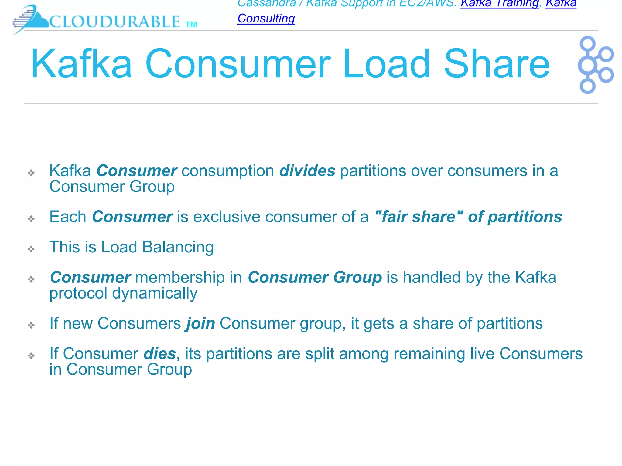 Cassandra / Kafka Support in EC2/AWS. Kafka Training, Kafka
Consulting
™
Kafka Consumer Load Share
❖ Kafka Consumer consumption divides partitions over consumers in a
Consumer Group
❖ Each Consumer is exclusive consumer of a "fair share" of partitions
❖ This is Load Balancing
❖ Consumer membership in Consumer Group is handled by the Kafka
protocol dynamically
❖ If new Consumers join Consumer group, it gets a share of partitions
❖ If Consumer dies, its partitions are split among remaining live Consumers
in Consumer Group
 