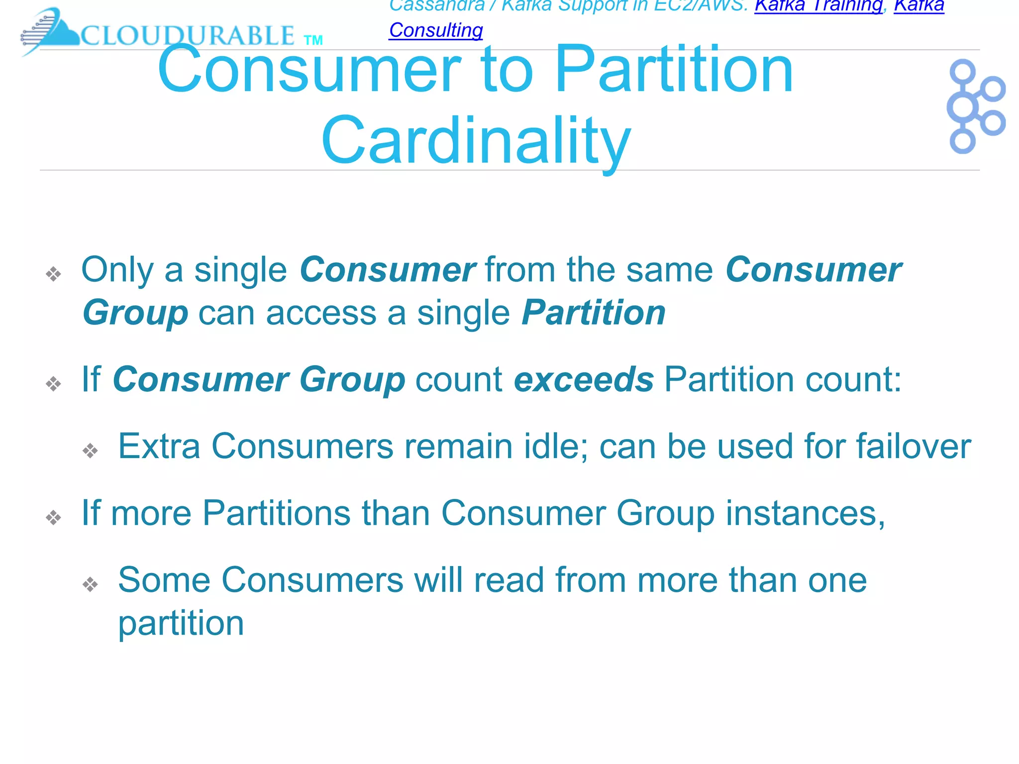 Cassandra / Kafka Support in EC2/AWS. Kafka Training, Kafka
Consulting
™
Consumer to Partition
Cardinality
❖ Only a single Consumer from the same Consumer
Group can access a single Partition
❖ If Consumer Group count exceeds Partition count:
❖ Extra Consumers remain idle; can be used for failover
❖ If more Partitions than Consumer Group instances,
❖ Some Consumers will read from more than one
partition
 