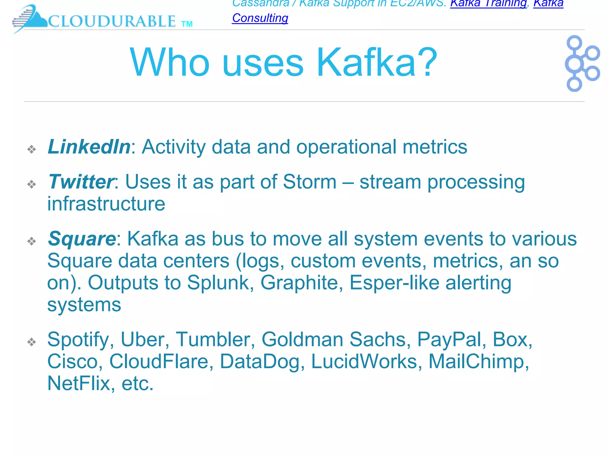 Cassandra / Kafka Support in EC2/AWS. Kafka Training, Kafka
Consulting
™
Who uses Kafka?
❖ LinkedIn: Activity data and operational metrics
❖ Twitter: Uses it as part of Storm – stream processing
infrastructure
❖ Square: Kafka as bus to move all system events to various
Square data centers (logs, custom events, metrics, an so
on). Outputs to Splunk, Graphite, Esper-like alerting
systems
❖ Spotify, Uber, Tumbler, Goldman Sachs, PayPal, Box,
Cisco, CloudFlare, DataDog, LucidWorks, MailChimp,
NetFlix, etc.
 