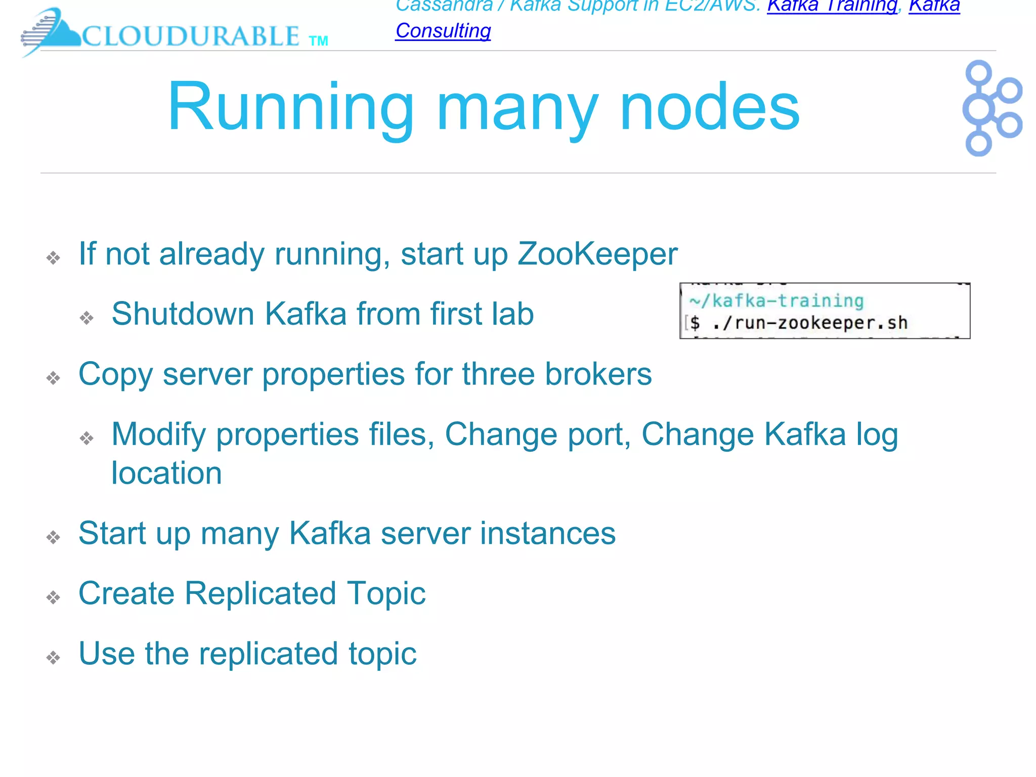 Cassandra / Kafka Support in EC2/AWS. Kafka Training, Kafka
Consulting
™
Running many nodes
❖ If not already running, start up ZooKeeper
❖ Shutdown Kafka from first lab
❖ Copy server properties for three brokers
❖ Modify properties files, Change port, Change Kafka log
location
❖ Start up many Kafka server instances
❖ Create Replicated Topic
❖ Use the replicated topic
 