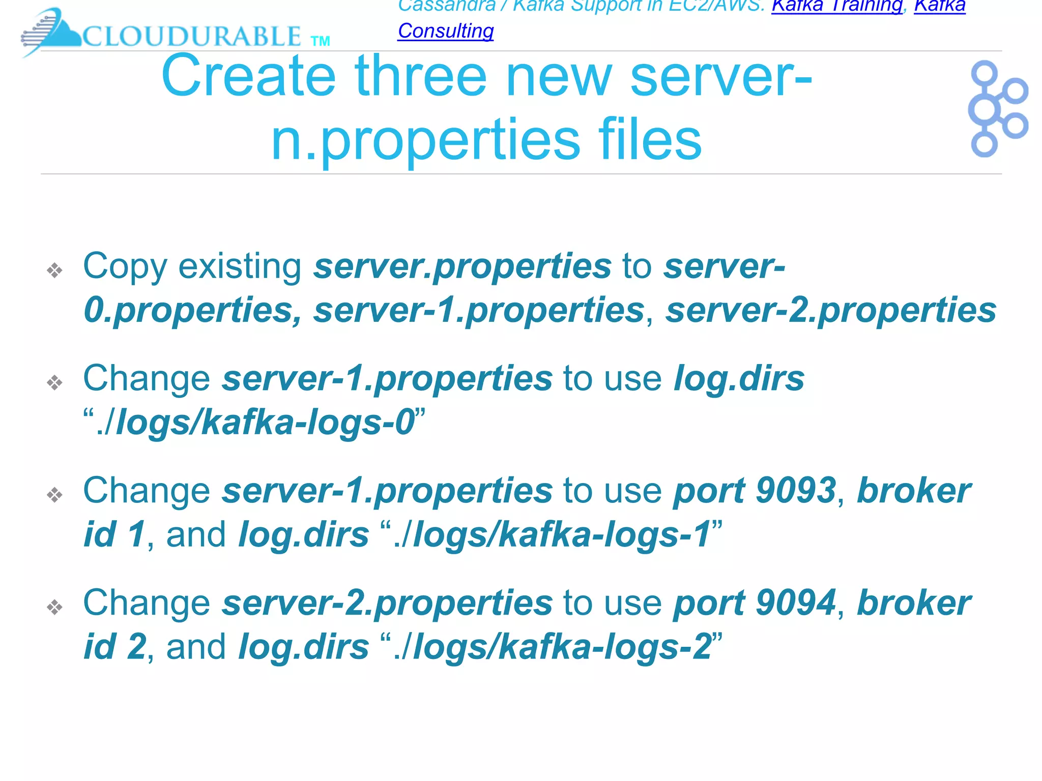Cassandra / Kafka Support in EC2/AWS. Kafka Training, Kafka
Consulting
™
Create three new server-
n.properties files
❖ Copy existing server.properties to server-
0.properties, server-1.properties, server-2.properties
❖ Change server-1.properties to use log.dirs
“./logs/kafka-logs-0”
❖ Change server-1.properties to use port 9093, broker
id 1, and log.dirs “./logs/kafka-logs-1”
❖ Change server-2.properties to use port 9094, broker
id 2, and log.dirs “./logs/kafka-logs-2”
 