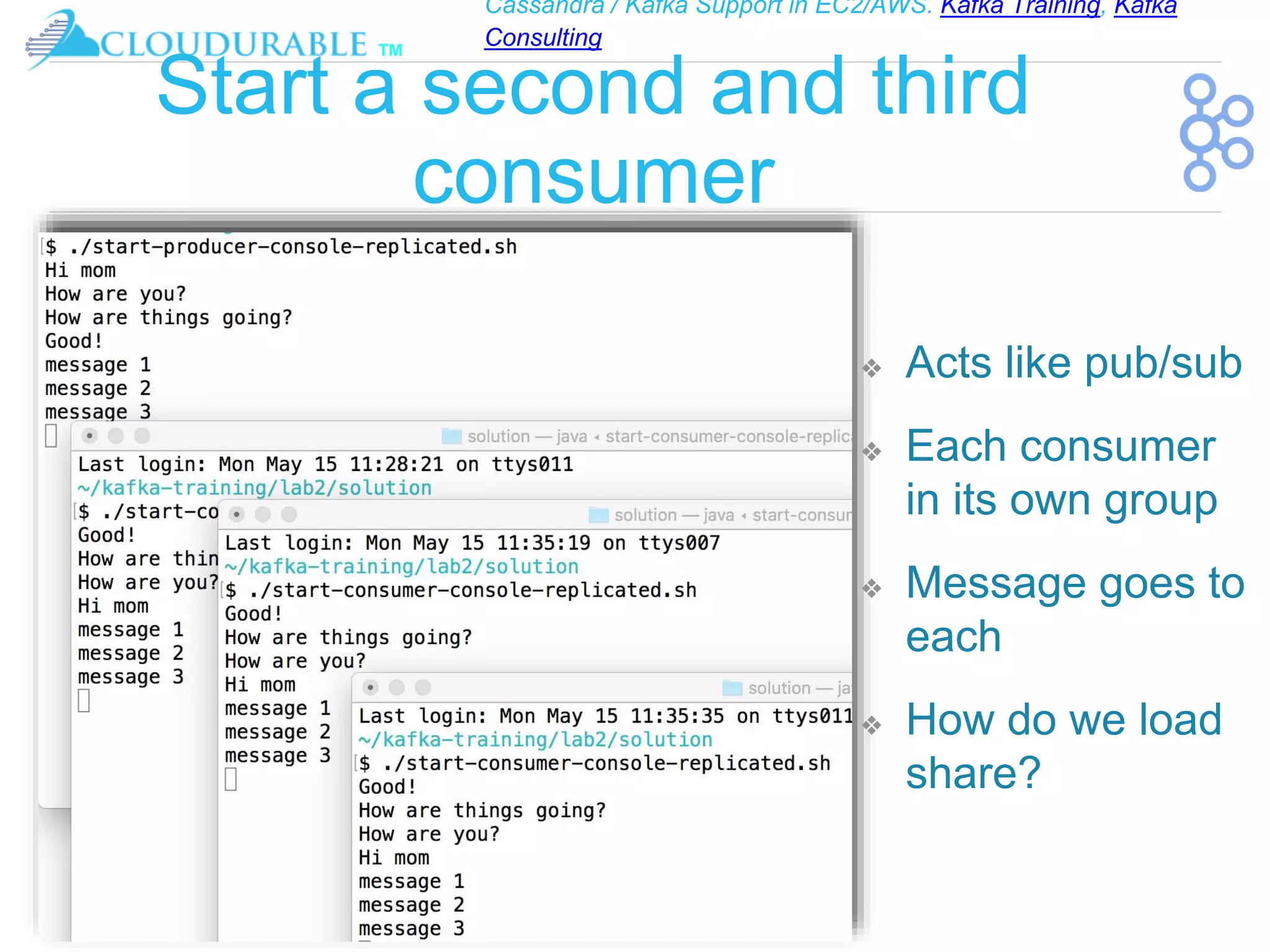 Cassandra / Kafka Support in EC2/AWS. Kafka Training, Kafka
Consulting
™
Start a second and third
consumer
❖ Acts like pub/sub
❖ Each consumer
in its own group
❖ Message goes to
each
❖ How do we load
share?
 