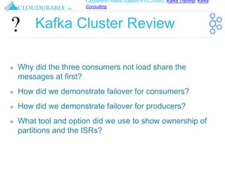 Cassandra / Kafka Support in EC2/AWS. Kafka Training, Kafka
Consulting
™
Kafka Cluster Review
❖ Why did the three consumers not load share the
messages at first?
❖ How did we demonstrate failover for consumers?
❖ How did we demonstrate failover for producers?
❖ What tool and option did we use to show ownership of
partitions and the ISRs?
 