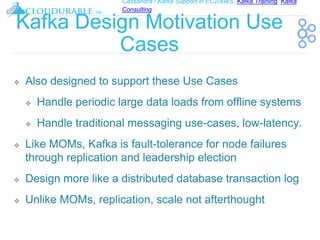 Cassandra / Kafka Support in EC2/AWS. Kafka Training, Kafka
Consulting
™
Kafka Design Motivation Use
Cases
❖ Also designed to support these Use Cases
❖ Handle periodic large data loads from offline systems
❖ Handle traditional messaging use-cases, low-latency.
❖ Like MOMs, Kafka is fault-tolerance for node failures
through replication and leadership election
❖ Design more like a distributed database transaction log
❖ Unlike MOMs, replication, scale not afterthought
 