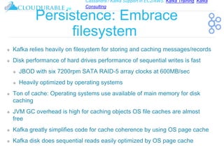 Cassandra / Kafka Support in EC2/AWS. Kafka Training, Kafka
Consulting
™
Persistence: Embrace
filesystem
❖ Kafka relies heavily on filesystem for storing and caching messages/records
❖ Disk performance of hard drives performance of sequential writes is fast
❖ JBOD with six 7200rpm SATA RAID-5 array clocks at 600MB/sec
❖ Heavily optimized by operating systems
❖ Ton of cache: Operating systems use available of main memory for disk
caching
❖ JVM GC overhead is high for caching objects OS file caches are almost
free
❖ Kafka greatly simplifies code for cache coherence by using OS page cache
❖ Kafka disk does sequential reads easily optimized by OS page cache
 