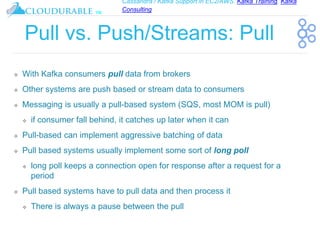 Cassandra / Kafka Support in EC2/AWS. Kafka Training, Kafka
Consulting
™
Pull vs. Push/Streams: Pull
❖ With Kafka consumers pull data from brokers
❖ Other systems are push based or stream data to consumers
❖ Messaging is usually a pull-based system (SQS, most MOM is pull)
❖ if consumer fall behind, it catches up later when it can
❖ Pull-based can implement aggressive batching of data
❖ Pull based systems usually implement some sort of long poll
❖ long poll keeps a connection open for response after a request for a
period
❖ Pull based systems have to pull data and then process it
❖ There is always a pause between the pull
 