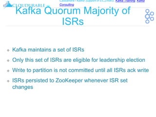 Cassandra / Kafka Support in EC2/AWS. Kafka Training, Kafka
Consulting
™
Kafka Quorum Majority of
ISRs
❖ Kafka maintains a set of ISRs
❖ Only this set of ISRs are eligible for leadership election
❖ Write to partition is not committed until all ISRs ack write
❖ ISRs persisted to ZooKeeper whenever ISR set
changes
 