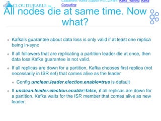 Cassandra / Kafka Support in EC2/AWS. Kafka Training, Kafka
Consulting
™
All nodes die at same time. Now
what?
❖ Kafka's guarantee about data loss is only valid if at least one replica
being in-sync
❖ If all followers that are replicating a partition leader die at once, then
data loss Kafka guarantee is not valid.
❖ If all replicas are down for a partition, Kafka chooses first replica (not
necessarily in ISR set) that comes alive as the leader
❖ Config unclean.leader.election.enable=true is default
❖ If unclean.leader.election.enable=false, if all replicas are down for
a partition, Kafka waits for the ISR member that comes alive as new
leader.
 