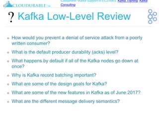 Cassandra / Kafka Support in EC2/AWS. Kafka Training, Kafka
Consulting
™
Kafka Low-Level Review
❖ How would you prevent a denial of service attack from a poorly
written consumer?
❖ What is the default producer durability (acks) level?
❖ What happens by default if all of the Kafka nodes go down at
once?
❖ Why is Kafka record batching important?
❖ What are some of the design goals for Kafka?
❖ What are some of the new features in Kafka as of June 2017?
❖ What are the different message delivery semantics?
 