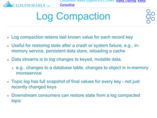 Cassandra / Kafka Support in EC2/AWS. Kafka Training, Kafka
Consulting
™
Log Compaction
❖ Log compaction retains last known value for each record key
❖ Useful for restoring state after a crash or system failure, e.g., in-
memory service, persistent data store, reloading a cache
❖ Data streams is to log changes to keyed, mutable data,
❖ e.g., changes to a database table, changes to object in in-memory
microservice
❖ Topic log has full snapshot of final values for every key - not just
recently changed keys
❖ Downstream consumers can restore state from a log compacted
topic
 