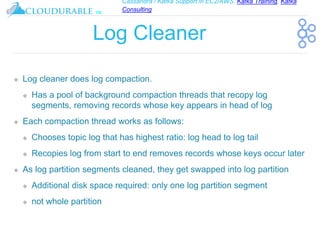 Cassandra / Kafka Support in EC2/AWS. Kafka Training, Kafka
Consulting
™
Log Cleaner
❖ Log cleaner does log compaction.
❖ Has a pool of background compaction threads that recopy log
segments, removing records whose key appears in head of log
❖ Each compaction thread works as follows:
❖ Chooses topic log that has highest ratio: log head to log tail
❖ Recopies log from start to end removes records whose keys occur later
❖ As log partition segments cleaned, they get swapped into log partition
❖ Additional disk space required: only one log partition segment
❖ not whole partition
 