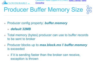 Cassandra / Kafka Support in EC2/AWS. Kafka Training, Kafka
Consulting
™
Producer Buffer Memory Size
❖ Producer config property: buffer.memory
❖ default 32MB
❖ Total memory (bytes) producer can use to buffer records
to be sent to broker
❖ Producer blocks up to max.block.ms if buffer.memory
is exceeded
❖ if it is sending faster than the broker can receive,
exception is thrown
 